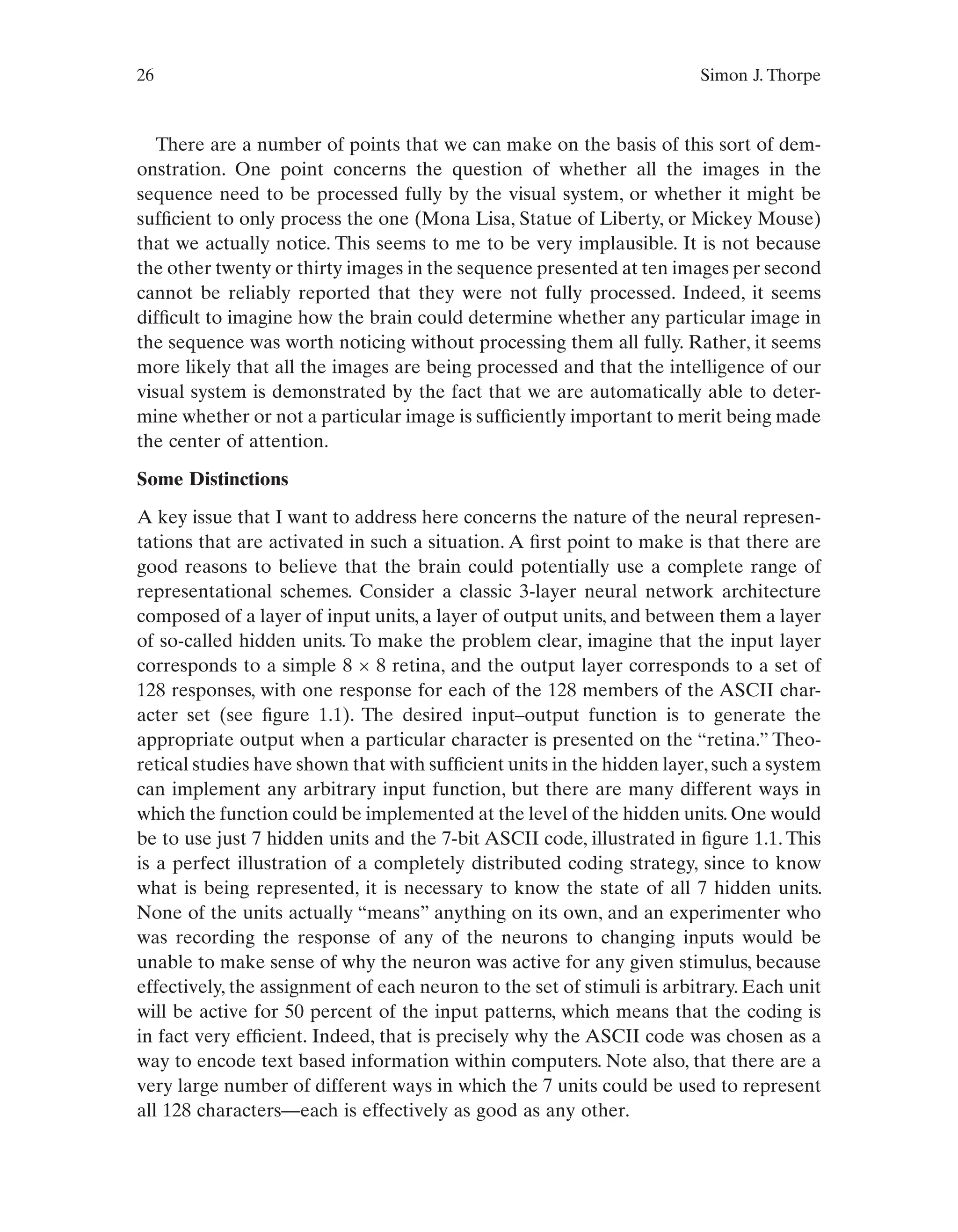 26 Simon J. Thorpe
There are a number of points that we can make on the basis of this sort of dem-
onstration. One point concerns the question of whether all the images in the
sequence need to be processed fully by the visual system, or whether it might be
sufficient to only process the one (Mona Lisa, Statue of Liberty, or Mickey Mouse)
that we actually notice. This seems to me to be very implausible. It is not because
the other twenty or thirty images in the sequence presented at ten images per second
cannot be reliably reported that they were not fully processed. Indeed, it seems
difficult to imagine how the brain could determine whether any particular image in
the sequence was worth noticing without processing them all fully. Rather, it seems
more likely that all the images are being processed and that the intelligence of our
visual system is demonstrated by the fact that we are automatically able to deter-
mine whether or not a particular image is sufficiently important to merit being made
the center of attention.
Some Distinctions
A key issue that I want to address here concerns the nature of the neural represen-
tations that are activated in such a situation. A first point to make is that there are
good reasons to believe that the brain could potentially use a complete range of
representational schemes. Consider a classic 3-layer neural network architecture
composed of a layer of input units, a layer of output units, and between them a layer
of so-called hidden units. To make the problem clear, imagine that the input layer
corresponds to a simple 8 × 8 retina, and the output layer corresponds to a set of
128 responses, with one response for each of the 128 members of the ASCII char-
acter set (see figure 1.1). The desired input–output function is to generate the
appropriate output when a particular character is presented on the “retina.” Theo-
retical studies have shown that with sufficient units in the hidden layer,such a system
can implement any arbitrary input function, but there are many different ways in
which the function could be implemented at the level of the hidden units. One would
be to use just 7 hidden units and the 7-bit ASCII code, illustrated in figure 1.1. This
is a perfect illustration of a completely distributed coding strategy, since to know
what is being represented, it is necessary to know the state of all 7 hidden units.
None of the units actually “means” anything on its own, and an experimenter who
was recording the response of any of the neurons to changing inputs would be
unable to make sense of why the neuron was active for any given stimulus, because
effectively, the assignment of each neuron to the set of stimuli is arbitrary. Each unit
will be active for 50 percent of the input patterns, which means that the coding is
in fact very efficient. Indeed, that is precisely why the ASCII code was chosen as a
way to encode text based information within computers. Note also, that there are a
very large number of different ways in which the 7 units could be used to represent
all 128 characters—each is effectively as good as any other.
 
