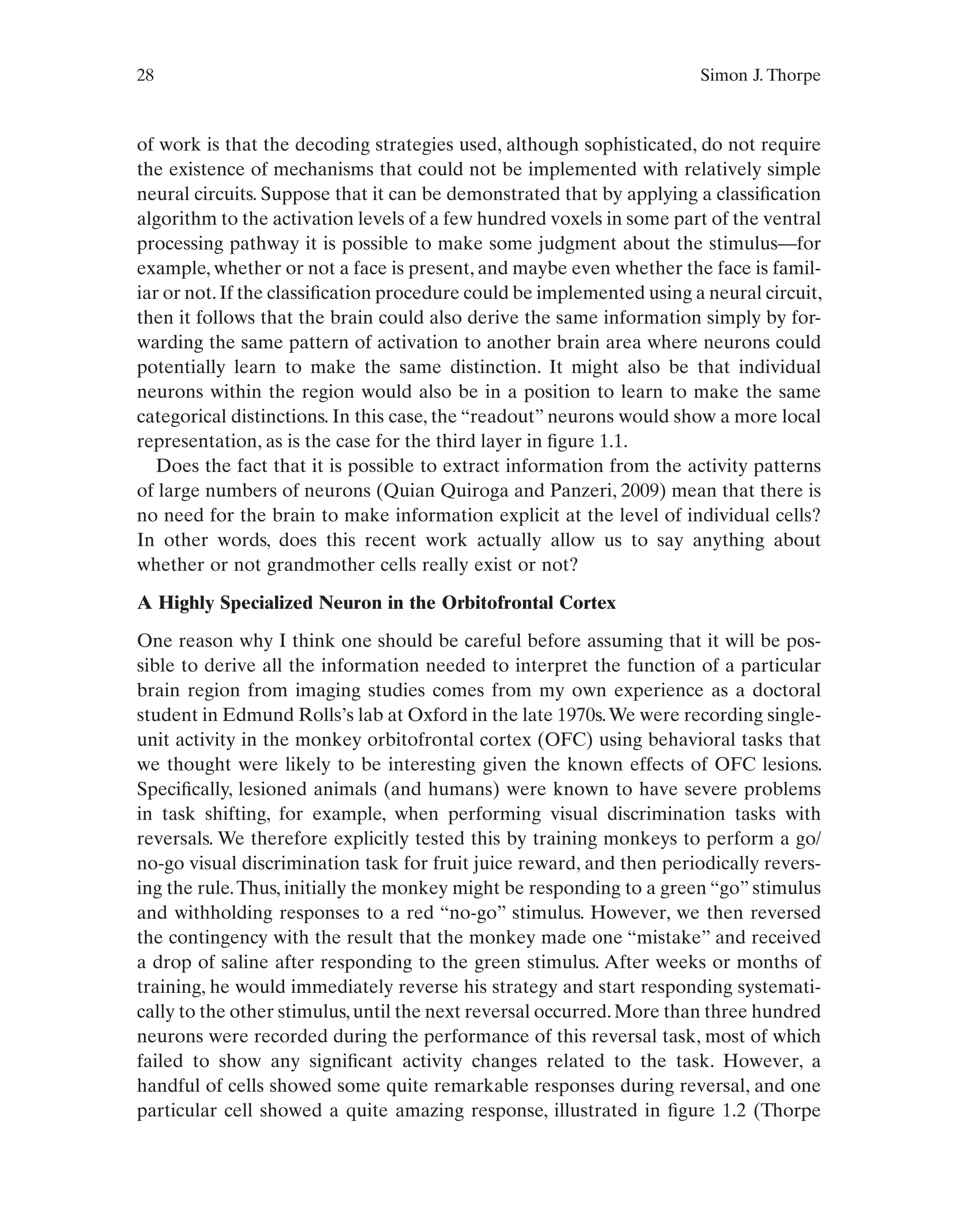 28 Simon J. Thorpe
of work is that the decoding strategies used, although sophisticated, do not require
the existence of mechanisms that could not be implemented with relatively simple
neural circuits. Suppose that it can be demonstrated that by applying a classification
algorithm to the activation levels of a few hundred voxels in some part of the ventral
processing pathway it is possible to make some judgment about the stimulus—for
example, whether or not a face is present, and maybe even whether the face is famil-
iar or not.If the classification procedure could be implemented using a neural circuit,
then it follows that the brain could also derive the same information simply by for-
warding the same pattern of activation to another brain area where neurons could
potentially learn to make the same distinction. It might also be that individual
neurons within the region would also be in a position to learn to make the same
categorical distinctions. In this case, the “readout” neurons would show a more local
representation, as is the case for the third layer in figure 1.1.
Does the fact that it is possible to extract information from the activity patterns
of large numbers of neurons (Quian Quiroga and Panzeri, 2009) mean that there is
no need for the brain to make information explicit at the level of individual cells?
In other words, does this recent work actually allow us to say anything about
whether or not grandmother cells really exist or not?
A Highly Specialized Neuron in the Orbitofrontal Cortex
One reason why I think one should be careful before assuming that it will be pos-
sible to derive all the information needed to interpret the function of a particular
brain region from imaging studies comes from my own experience as a doctoral
student in Edmund Rolls’s lab at Oxford in the late 1970s.We were recording single-
unit activity in the monkey orbitofrontal cortex (OFC) using behavioral tasks that
we thought were likely to be interesting given the known effects of OFC lesions.
Specifically, lesioned animals (and humans) were known to have severe problems
in task shifting, for example, when performing visual discrimination tasks with
reversals. We therefore explicitly tested this by training monkeys to perform a go/
no-go visual discrimination task for fruit juice reward, and then periodically revers-
ing the rule.Thus, initially the monkey might be responding to a green “go” stimulus
and withholding responses to a red “no-go” stimulus. However, we then reversed
the contingency with the result that the monkey made one “mistake” and received
a drop of saline after responding to the green stimulus. After weeks or months of
training, he would immediately reverse his strategy and start responding systemati-
cally to the other stimulus,until the next reversal occurred.More than three hundred
neurons were recorded during the performance of this reversal task, most of which
failed to show any significant activity changes related to the task. However, a
handful of cells showed some quite remarkable responses during reversal, and one
particular cell showed a quite amazing response, illustrated in figure 1.2 (Thorpe
 