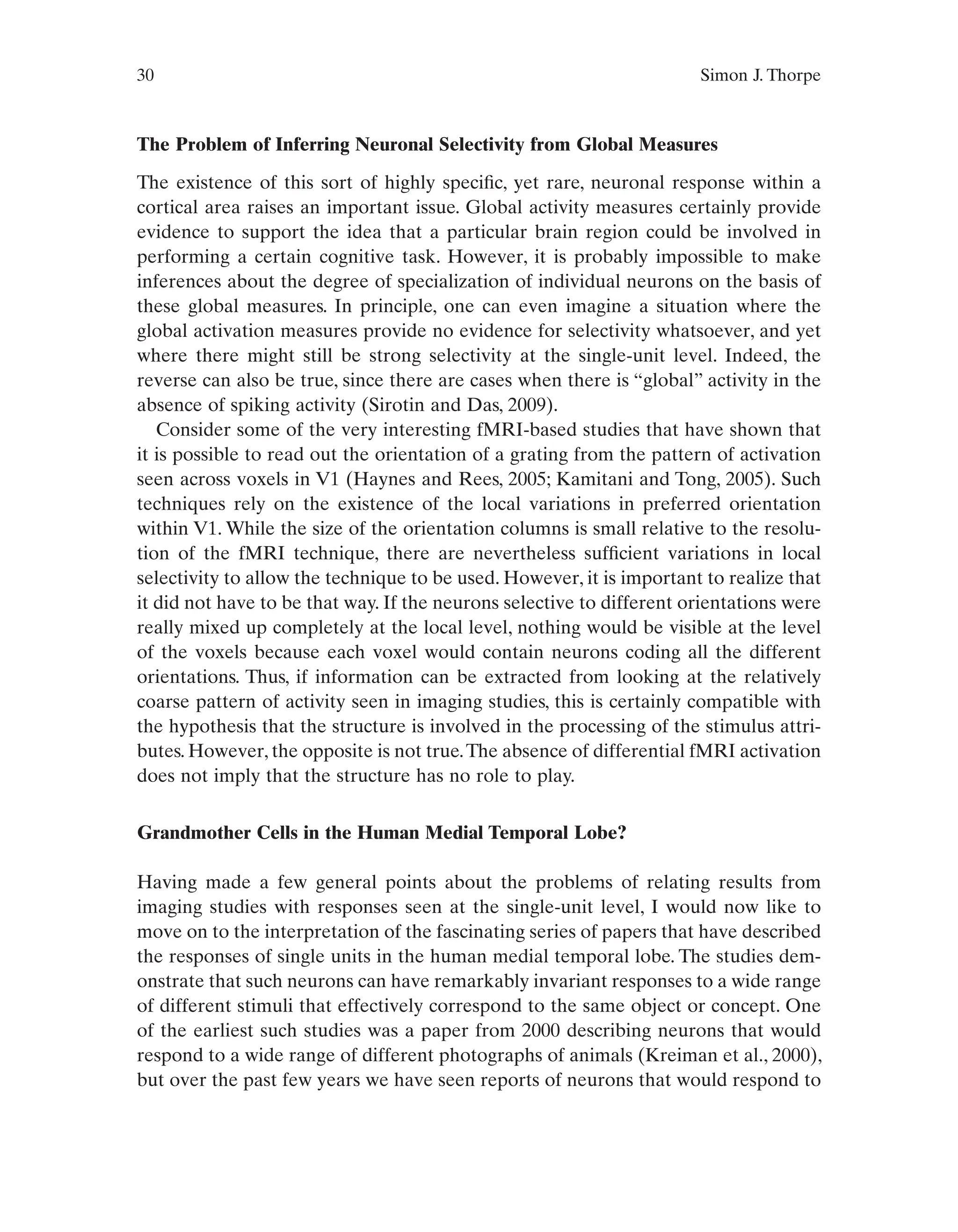 30 Simon J. Thorpe
The Problem of Inferring Neuronal Selectivity from Global Measures
The existence of this sort of highly specific, yet rare, neuronal response within a
cortical area raises an important issue. Global activity measures certainly provide
evidence to support the idea that a particular brain region could be involved in
performing a certain cognitive task. However, it is probably impossible to make
inferences about the degree of specialization of individual neurons on the basis of
these global measures. In principle, one can even imagine a situation where the
global activation measures provide no evidence for selectivity whatsoever, and yet
where there might still be strong selectivity at the single-unit level. Indeed, the
reverse can also be true, since there are cases when there is “global” activity in the
absence of spiking activity (Sirotin and Das, 2009).
Consider some of the very interesting fMRI-based studies that have shown that
it is possible to read out the orientation of a grating from the pattern of activation
seen across voxels in V1 (Haynes and Rees, 2005; Kamitani and Tong, 2005). Such
techniques rely on the existence of the local variations in preferred orientation
within V1. While the size of the orientation columns is small relative to the resolu-
tion of the fMRI technique, there are nevertheless sufficient variations in local
selectivity to allow the technique to be used. However, it is important to realize that
it did not have to be that way. If the neurons selective to different orientations were
really mixed up completely at the local level, nothing would be visible at the level
of the voxels because each voxel would contain neurons coding all the different
orientations. Thus, if information can be extracted from looking at the relatively
coarse pattern of activity seen in imaging studies, this is certainly compatible with
the hypothesis that the structure is involved in the processing of the stimulus attri-
butes. However, the opposite is not true.The absence of differential fMRI activation
does not imply that the structure has no role to play.
Grandmother Cells in the Human Medial Temporal Lobe?
Having made a few general points about the problems of relating results from
imaging studies with responses seen at the single-unit level, I would now like to
move on to the interpretation of the fascinating series of papers that have described
the responses of single units in the human medial temporal lobe. The studies dem-
onstrate that such neurons can have remarkably invariant responses to a wide range
of different stimuli that effectively correspond to the same object or concept. One
of the earliest such studies was a paper from 2000 describing neurons that would
respond to a wide range of different photographs of animals (Kreiman et al., 2000),
but over the past few years we have seen reports of neurons that would respond to
 