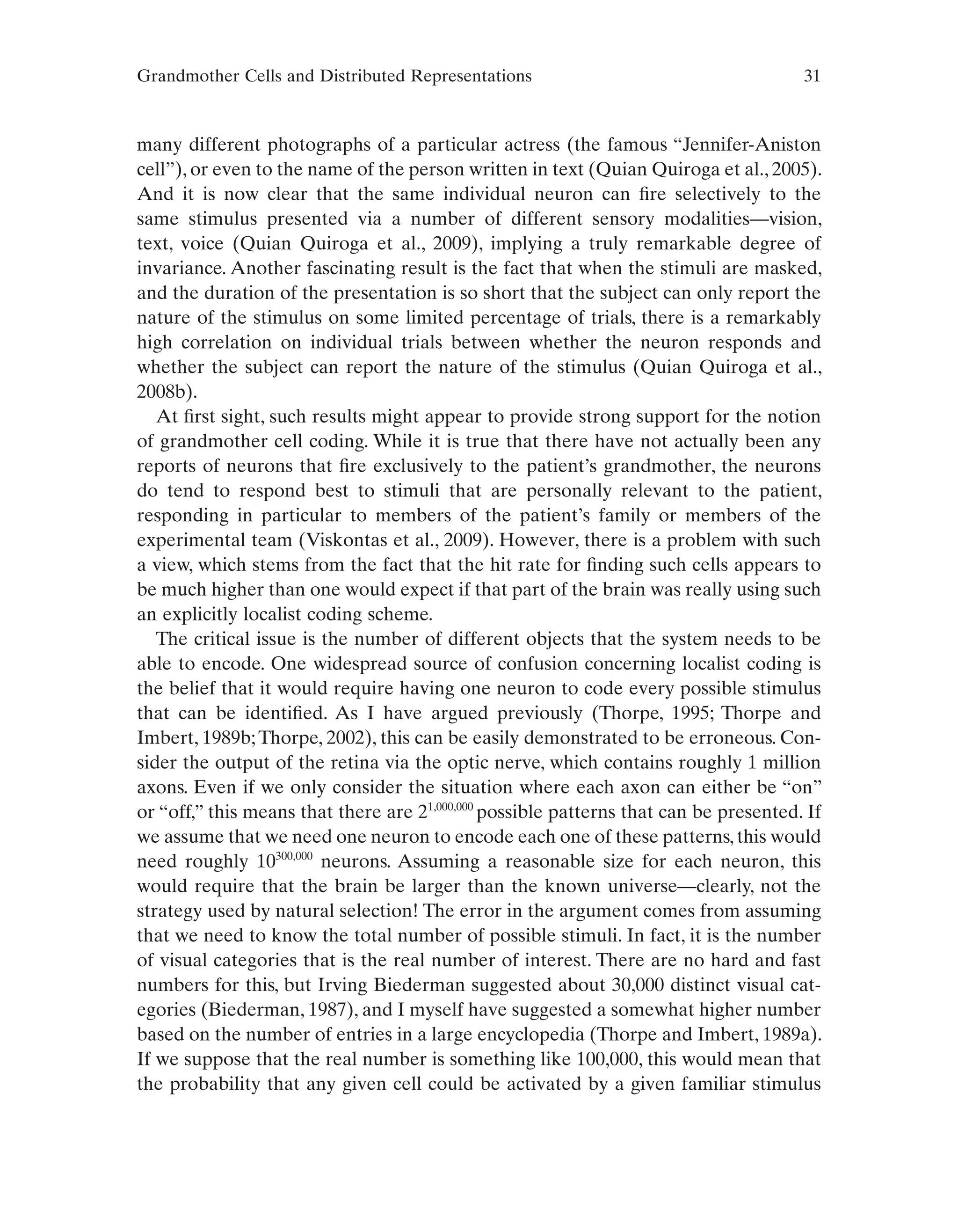 Grandmother Cells and Distributed Representations 31
many different photographs of a particular actress (the famous “Jennifer-Aniston
cell”), or even to the name of the person written in text (Quian Quiroga et al., 2005).
And it is now clear that the same individual neuron can fire selectively to the
same stimulus presented via a number of different sensory modalities—vision,
text, voice (Quian Quiroga et al., 2009), implying a truly remarkable degree of
invariance. Another fascinating result is the fact that when the stimuli are masked,
and the duration of the presentation is so short that the subject can only report the
nature of the stimulus on some limited percentage of trials, there is a remarkably
high correlation on individual trials between whether the neuron responds and
whether the subject can report the nature of the stimulus (Quian Quiroga et al.,
2008b).
At first sight, such results might appear to provide strong support for the notion
of grandmother cell coding. While it is true that there have not actually been any
reports of neurons that fire exclusively to the patient’s grandmother, the neurons
do tend to respond best to stimuli that are personally relevant to the patient,
responding in particular to members of the patient’s family or members of the
experimental team (Viskontas et al., 2009). However, there is a problem with such
a view, which stems from the fact that the hit rate for finding such cells appears to
be much higher than one would expect if that part of the brain was really using such
an explicitly localist coding scheme.
The critical issue is the number of different objects that the system needs to be
able to encode. One widespread source of confusion concerning localist coding is
the belief that it would require having one neuron to code every possible stimulus
that can be identified. As I have argued previously (Thorpe, 1995; Thorpe and
Imbert, 1989b;Thorpe, 2002), this can be easily demonstrated to be erroneous. Con-
sider the output of the retina via the optic nerve, which contains roughly 1 million
axons. Even if we only consider the situation where each axon can either be “on”
or “off,” this means that there are 21,000,000
possible patterns that can be presented. If
we assume that we need one neuron to encode each one of these patterns, this would
need roughly 10300,000
neurons. Assuming a reasonable size for each neuron, this
would require that the brain be larger than the known universe—clearly, not the
strategy used by natural selection! The error in the argument comes from assuming
that we need to know the total number of possible stimuli. In fact, it is the number
of visual categories that is the real number of interest. There are no hard and fast
numbers for this, but Irving Biederman suggested about 30,000 distinct visual cat-
egories (Biederman, 1987), and I myself have suggested a somewhat higher number
based on the number of entries in a large encyclopedia (Thorpe and Imbert, 1989a).
If we suppose that the real number is something like 100,000, this would mean that
the probability that any given cell could be activated by a given familiar stimulus
 
