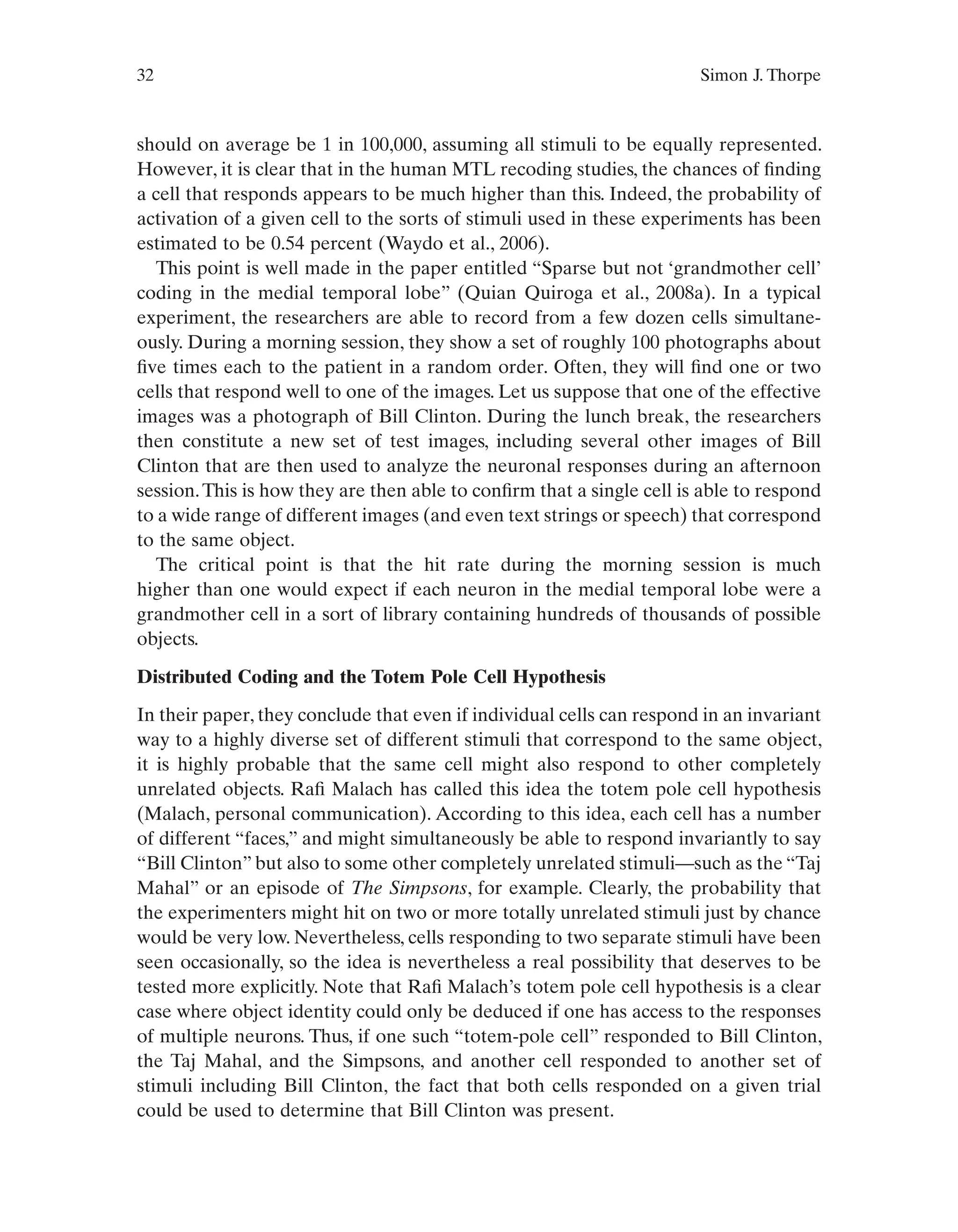 32 Simon J. Thorpe
should on average be 1 in 100,000, assuming all stimuli to be equally represented.
However, it is clear that in the human MTL recoding studies, the chances of finding
a cell that responds appears to be much higher than this. Indeed, the probability of
activation of a given cell to the sorts of stimuli used in these experiments has been
estimated to be 0.54 percent (Waydo et al., 2006).
This point is well made in the paper entitled “Sparse but not ‘grandmother cell’
coding in the medial temporal lobe” (Quian Quiroga et al., 2008a). In a typical
experiment, the researchers are able to record from a few dozen cells simultane-
ously. During a morning session, they show a set of roughly 100 photographs about
five times each to the patient in a random order. Often, they will find one or two
cells that respond well to one of the images. Let us suppose that one of the effective
images was a photograph of Bill Clinton. During the lunch break, the researchers
then constitute a new set of test images, including several other images of Bill
Clinton that are then used to analyze the neuronal responses during an afternoon
session.This is how they are then able to confirm that a single cell is able to respond
to a wide range of different images (and even text strings or speech) that correspond
to the same object.
The critical point is that the hit rate during the morning session is much
higher than one would expect if each neuron in the medial temporal lobe were a
grandmother cell in a sort of library containing hundreds of thousands of possible
objects.
Distributed Coding and the Totem Pole Cell Hypothesis
In their paper, they conclude that even if individual cells can respond in an invariant
way to a highly diverse set of different stimuli that correspond to the same object,
it is highly probable that the same cell might also respond to other completely
unrelated objects. Rafi Malach has called this idea the totem pole cell hypothesis
(Malach, personal communication). According to this idea, each cell has a number
of different “faces,” and might simultaneously be able to respond invariantly to say
“Bill Clinton” but also to some other completely unrelated stimuli—such as the “Taj
Mahal” or an episode of The Simpsons, for example. Clearly, the probability that
the experimenters might hit on two or more totally unrelated stimuli just by chance
would be very low. Nevertheless, cells responding to two separate stimuli have been
seen occasionally, so the idea is nevertheless a real possibility that deserves to be
tested more explicitly. Note that Rafi Malach’s totem pole cell hypothesis is a clear
case where object identity could only be deduced if one has access to the responses
of multiple neurons. Thus, if one such “totem-pole cell” responded to Bill Clinton,
the Taj Mahal, and the Simpsons, and another cell responded to another set of
stimuli including Bill Clinton, the fact that both cells responded on a given trial
could be used to determine that Bill Clinton was present.
 