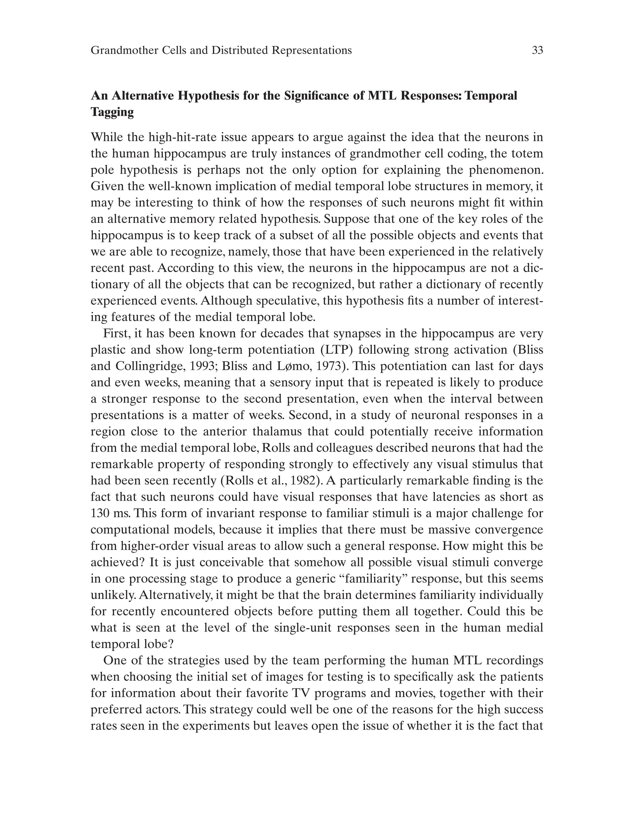 Grandmother Cells and Distributed Representations 33
An Alternative Hypothesis for the Significance of MTL Responses: Temporal
Tagging
While the high-hit-rate issue appears to argue against the idea that the neurons in
the human hippocampus are truly instances of grandmother cell coding, the totem
pole hypothesis is perhaps not the only option for explaining the phenomenon.
Given the well-known implication of medial temporal lobe structures in memory, it
may be interesting to think of how the responses of such neurons might fit within
an alternative memory related hypothesis. Suppose that one of the key roles of the
hippocampus is to keep track of a subset of all the possible objects and events that
we are able to recognize, namely, those that have been experienced in the relatively
recent past. According to this view, the neurons in the hippocampus are not a dic-
tionary of all the objects that can be recognized, but rather a dictionary of recently
experienced events. Although speculative, this hypothesis fits a number of interest-
ing features of the medial temporal lobe.
First, it has been known for decades that synapses in the hippocampus are very
plastic and show long-term potentiation (LTP) following strong activation (Bliss
and Collingridge, 1993; Bliss and Lømo, 1973). This potentiation can last for days
and even weeks, meaning that a sensory input that is repeated is likely to produce
a stronger response to the second presentation, even when the interval between
presentations is a matter of weeks. Second, in a study of neuronal responses in a
region close to the anterior thalamus that could potentially receive information
from the medial temporal lobe, Rolls and colleagues described neurons that had the
remarkable property of responding strongly to effectively any visual stimulus that
had been seen recently (Rolls et al., 1982). A particularly remarkable finding is the
fact that such neurons could have visual responses that have latencies as short as
130 ms. This form of invariant response to familiar stimuli is a major challenge for
computational models, because it implies that there must be massive convergence
from higher-order visual areas to allow such a general response. How might this be
achieved? It is just conceivable that somehow all possible visual stimuli converge
in one processing stage to produce a generic “familiarity” response, but this seems
unlikely.Alternatively, it might be that the brain determines familiarity individually
for recently encountered objects before putting them all together. Could this be
what is seen at the level of the single-unit responses seen in the human medial
temporal lobe?
One of the strategies used by the team performing the human MTL recordings
when choosing the initial set of images for testing is to specifically ask the patients
for information about their favorite TV programs and movies, together with their
preferred actors. This strategy could well be one of the reasons for the high success
rates seen in the experiments but leaves open the issue of whether it is the fact that
 