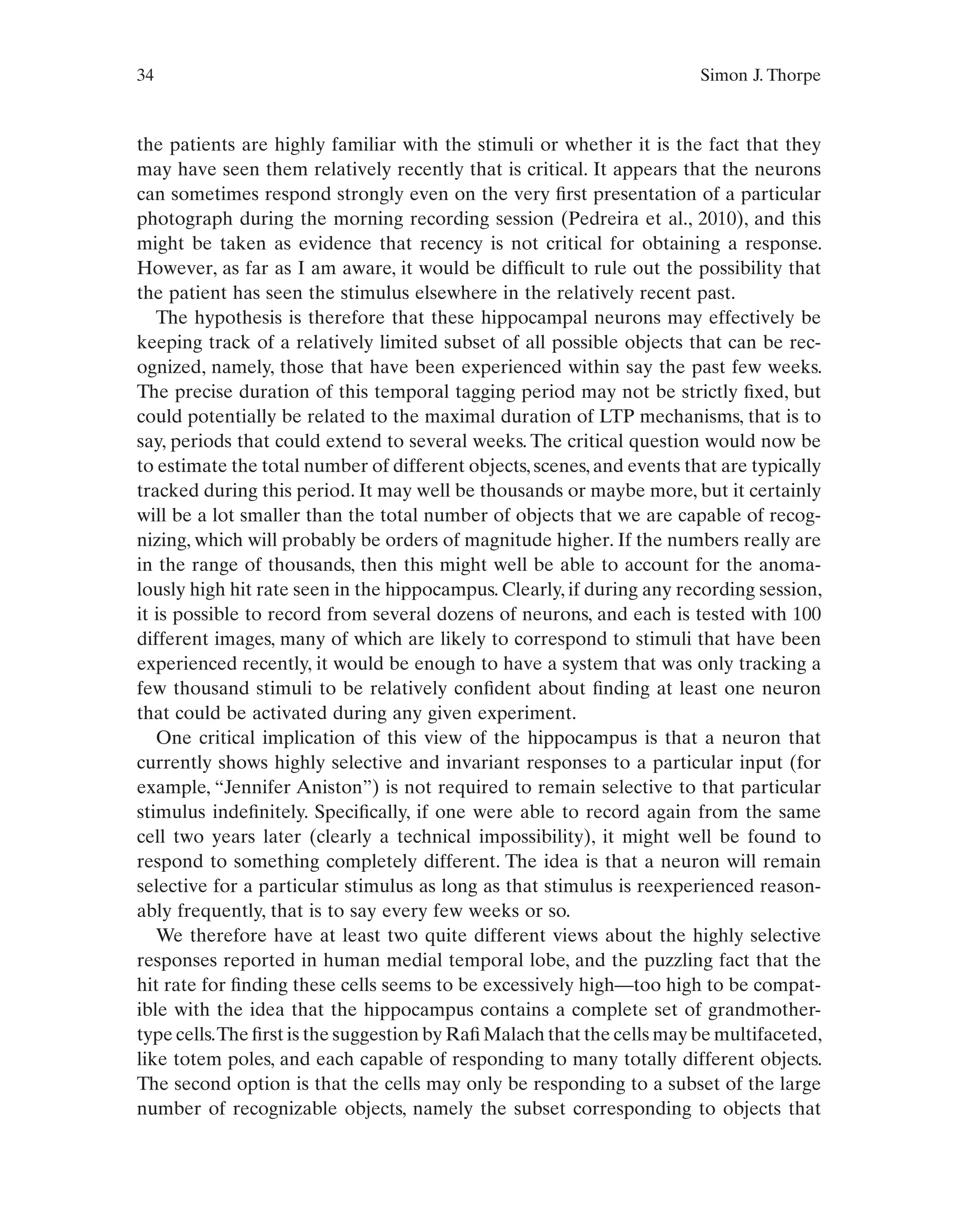 34 Simon J. Thorpe
the patients are highly familiar with the stimuli or whether it is the fact that they
may have seen them relatively recently that is critical. It appears that the neurons
can sometimes respond strongly even on the very first presentation of a particular
photograph during the morning recording session (Pedreira et al., 2010), and this
might be taken as evidence that recency is not critical for obtaining a response.
However, as far as I am aware, it would be difficult to rule out the possibility that
the patient has seen the stimulus elsewhere in the relatively recent past.
The hypothesis is therefore that these hippocampal neurons may effectively be
keeping track of a relatively limited subset of all possible objects that can be rec-
ognized, namely, those that have been experienced within say the past few weeks.
The precise duration of this temporal tagging period may not be strictly fixed, but
could potentially be related to the maximal duration of LTP mechanisms, that is to
say, periods that could extend to several weeks. The critical question would now be
to estimate the total number of different objects, scenes, and events that are typically
tracked during this period. It may well be thousands or maybe more, but it certainly
will be a lot smaller than the total number of objects that we are capable of recog-
nizing, which will probably be orders of magnitude higher. If the numbers really are
in the range of thousands, then this might well be able to account for the anoma-
lously high hit rate seen in the hippocampus. Clearly, if during any recording session,
it is possible to record from several dozens of neurons, and each is tested with 100
different images, many of which are likely to correspond to stimuli that have been
experienced recently, it would be enough to have a system that was only tracking a
few thousand stimuli to be relatively confident about finding at least one neuron
that could be activated during any given experiment.
One critical implication of this view of the hippocampus is that a neuron that
currently shows highly selective and invariant responses to a particular input (for
example, “Jennifer Aniston”) is not required to remain selective to that particular
stimulus indefinitely. Specifically, if one were able to record again from the same
cell two years later (clearly a technical impossibility), it might well be found to
respond to something completely different. The idea is that a neuron will remain
selective for a particular stimulus as long as that stimulus is reexperienced reason-
ably frequently, that is to say every few weeks or so.
We therefore have at least two quite different views about the highly selective
responses reported in human medial temporal lobe, and the puzzling fact that the
hit rate for finding these cells seems to be excessively high—too high to be compat-
ible with the idea that the hippocampus contains a complete set of grandmother-
type cells.The first is the suggestion by Rafi Malach that the cells may be multifaceted,
like totem poles, and each capable of responding to many totally different objects.
The second option is that the cells may only be responding to a subset of the large
number of recognizable objects, namely the subset corresponding to objects that
 