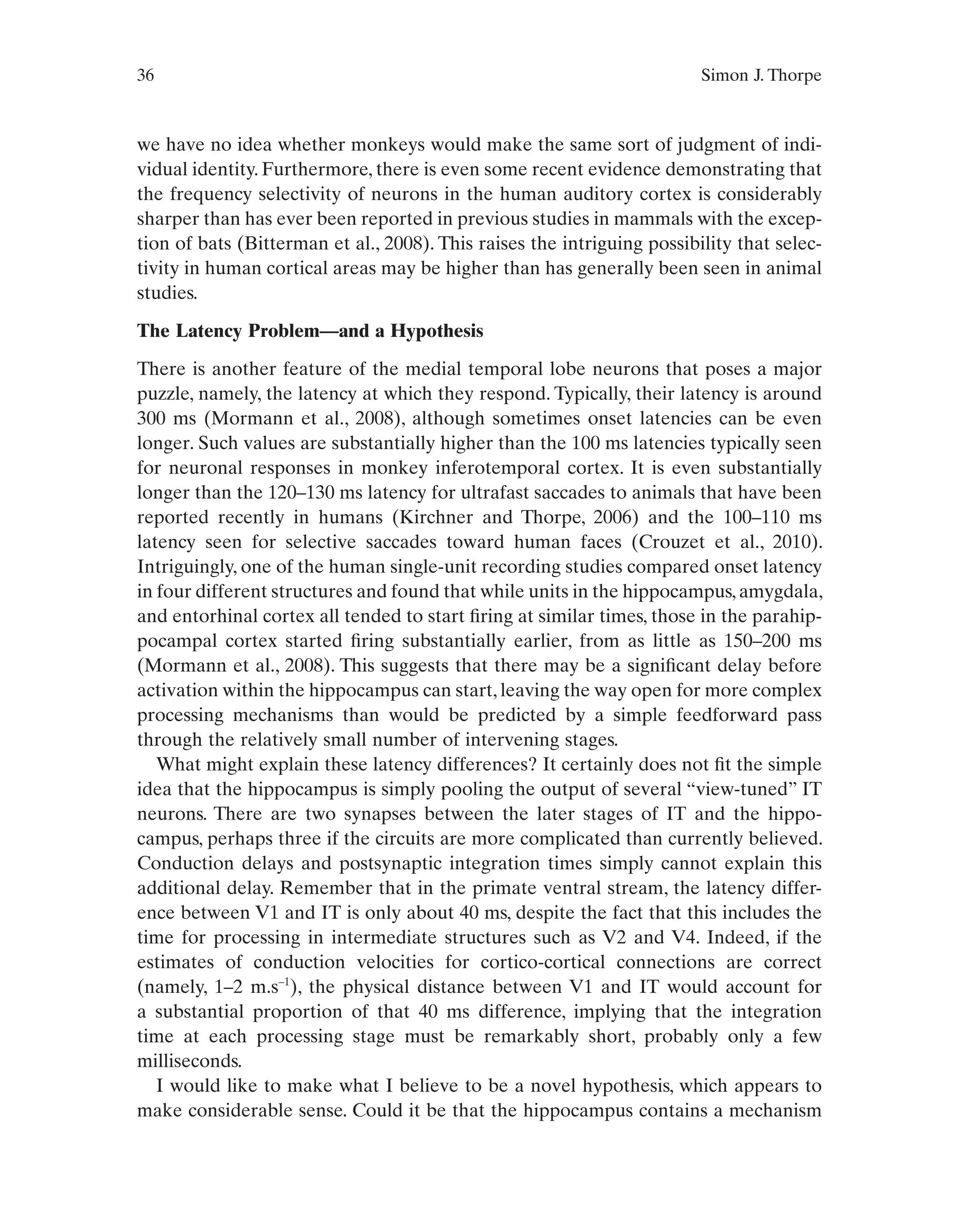36 Simon J. Thorpe
we have no idea whether monkeys would make the same sort of judgment of indi-
vidual identity. Furthermore, there is even some recent evidence demonstrating that
the frequency selectivity of neurons in the human auditory cortex is considerably
sharper than has ever been reported in previous studies in mammals with the excep-
tion of bats (Bitterman et al., 2008). This raises the intriguing possibility that selec-
tivity in human cortical areas may be higher than has generally been seen in animal
studies.
The Latency Problem—and a Hypothesis
There is another feature of the medial temporal lobe neurons that poses a major
puzzle, namely, the latency at which they respond. Typically, their latency is around
300 ms (Mormann et al., 2008), although sometimes onset latencies can be even
longer. Such values are substantially higher than the 100 ms latencies typically seen
for neuronal responses in monkey inferotemporal cortex. It is even substantially
longer than the 120–130 ms latency for ultrafast saccades to animals that have been
reported recently in humans (Kirchner and Thorpe, 2006) and the 100–110 ms
latency seen for selective saccades toward human faces (Crouzet et al., 2010).
Intriguingly, one of the human single-unit recording studies compared onset latency
in four different structures and found that while units in the hippocampus,amygdala,
and entorhinal cortex all tended to start firing at similar times, those in the parahip-
pocampal cortex started firing substantially earlier, from as little as 150–200 ms
(Mormann et al., 2008). This suggests that there may be a significant delay before
activation within the hippocampus can start, leaving the way open for more complex
processing mechanisms than would be predicted by a simple feedforward pass
through the relatively small number of intervening stages.
What might explain these latency differences? It certainly does not fit the simple
idea that the hippocampus is simply pooling the output of several “view-tuned” IT
neurons. There are two synapses between the later stages of IT and the hippo-
campus, perhaps three if the circuits are more complicated than currently believed.
Conduction delays and postsynaptic integration times simply cannot explain this
additional delay. Remember that in the primate ventral stream, the latency differ-
ence between V1 and IT is only about 40 ms, despite the fact that this includes the
time for processing in intermediate structures such as V2 and V4. Indeed, if the
estimates of conduction velocities for cortico-cortical connections are correct
(namely, 1–2 m.s–1
), the physical distance between V1 and IT would account for
a substantial proportion of that 40 ms difference, implying that the integration
time at each processing stage must be remarkably short, probably only a few
milliseconds.
I would like to make what I believe to be a novel hypothesis, which appears to
make considerable sense. Could it be that the hippocampus contains a mechanism
 