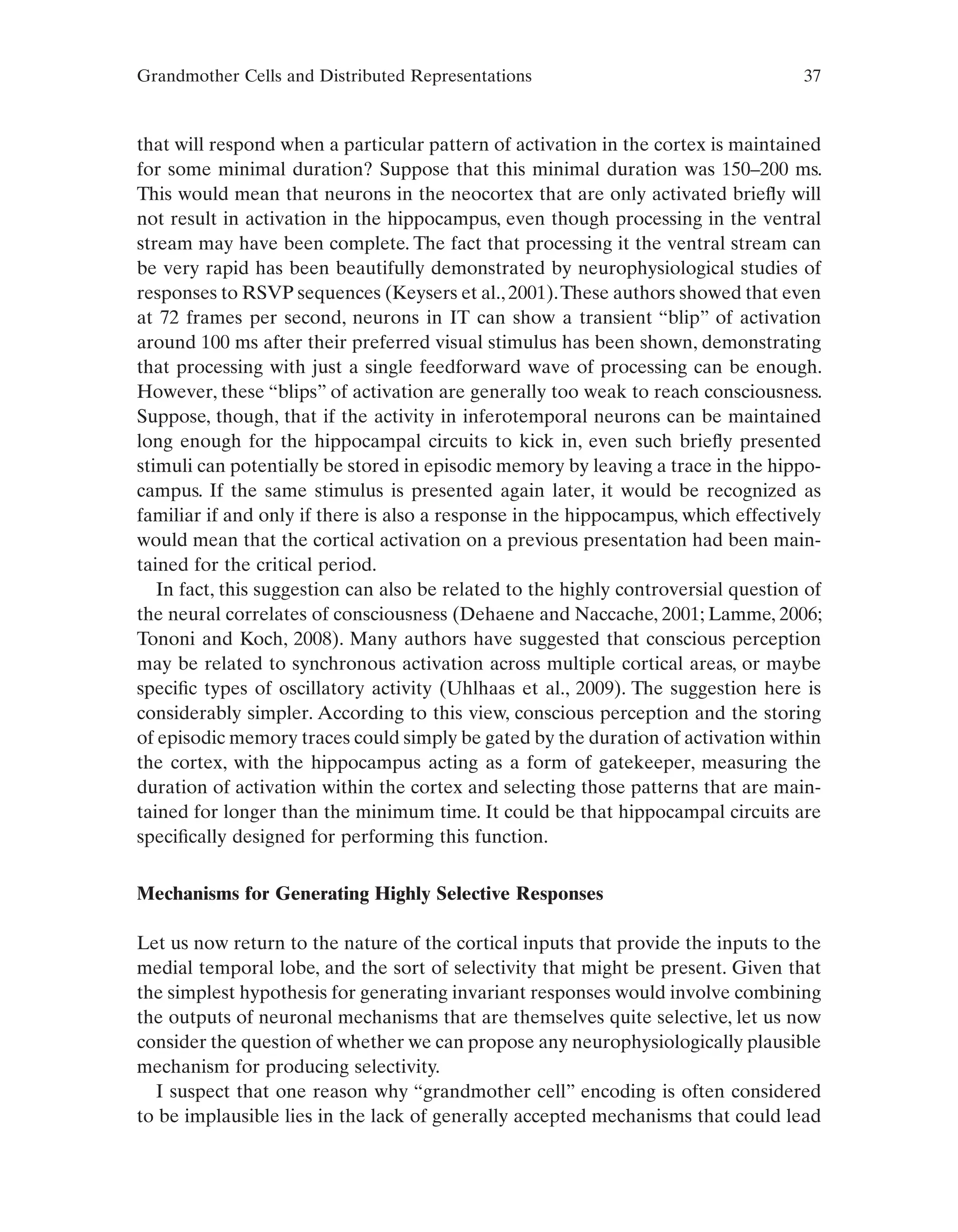 Grandmother Cells and Distributed Representations 37
that will respond when a particular pattern of activation in the cortex is maintained
for some minimal duration? Suppose that this minimal duration was 150–200 ms.
This would mean that neurons in the neocortex that are only activated briefly will
not result in activation in the hippocampus, even though processing in the ventral
stream may have been complete. The fact that processing it the ventral stream can
be very rapid has been beautifully demonstrated by neurophysiological studies of
responses to RSVP sequences (Keysers et al.,2001).These authors showed that even
at 72 frames per second, neurons in IT can show a transient “blip” of activation
around 100 ms after their preferred visual stimulus has been shown, demonstrating
that processing with just a single feedforward wave of processing can be enough.
However, these “blips” of activation are generally too weak to reach consciousness.
Suppose, though, that if the activity in inferotemporal neurons can be maintained
long enough for the hippocampal circuits to kick in, even such briefly presented
stimuli can potentially be stored in episodic memory by leaving a trace in the hippo-
campus. If the same stimulus is presented again later, it would be recognized as
familiar if and only if there is also a response in the hippocampus, which effectively
would mean that the cortical activation on a previous presentation had been main-
tained for the critical period.
In fact, this suggestion can also be related to the highly controversial question of
the neural correlates of consciousness (Dehaene and Naccache, 2001; Lamme, 2006;
Tononi and Koch, 2008). Many authors have suggested that conscious perception
may be related to synchronous activation across multiple cortical areas, or maybe
specific types of oscillatory activity (Uhlhaas et al., 2009). The suggestion here is
considerably simpler. According to this view, conscious perception and the storing
of episodic memory traces could simply be gated by the duration of activation within
the cortex, with the hippocampus acting as a form of gatekeeper, measuring the
duration of activation within the cortex and selecting those patterns that are main-
tained for longer than the minimum time. It could be that hippocampal circuits are
specifically designed for performing this function.
Mechanisms for Generating Highly Selective Responses
Let us now return to the nature of the cortical inputs that provide the inputs to the
medial temporal lobe, and the sort of selectivity that might be present. Given that
the simplest hypothesis for generating invariant responses would involve combining
the outputs of neuronal mechanisms that are themselves quite selective, let us now
consider the question of whether we can propose any neurophysiologically plausible
mechanism for producing selectivity.
I suspect that one reason why “grandmother cell” encoding is often considered
to be implausible lies in the lack of generally accepted mechanisms that could lead
 