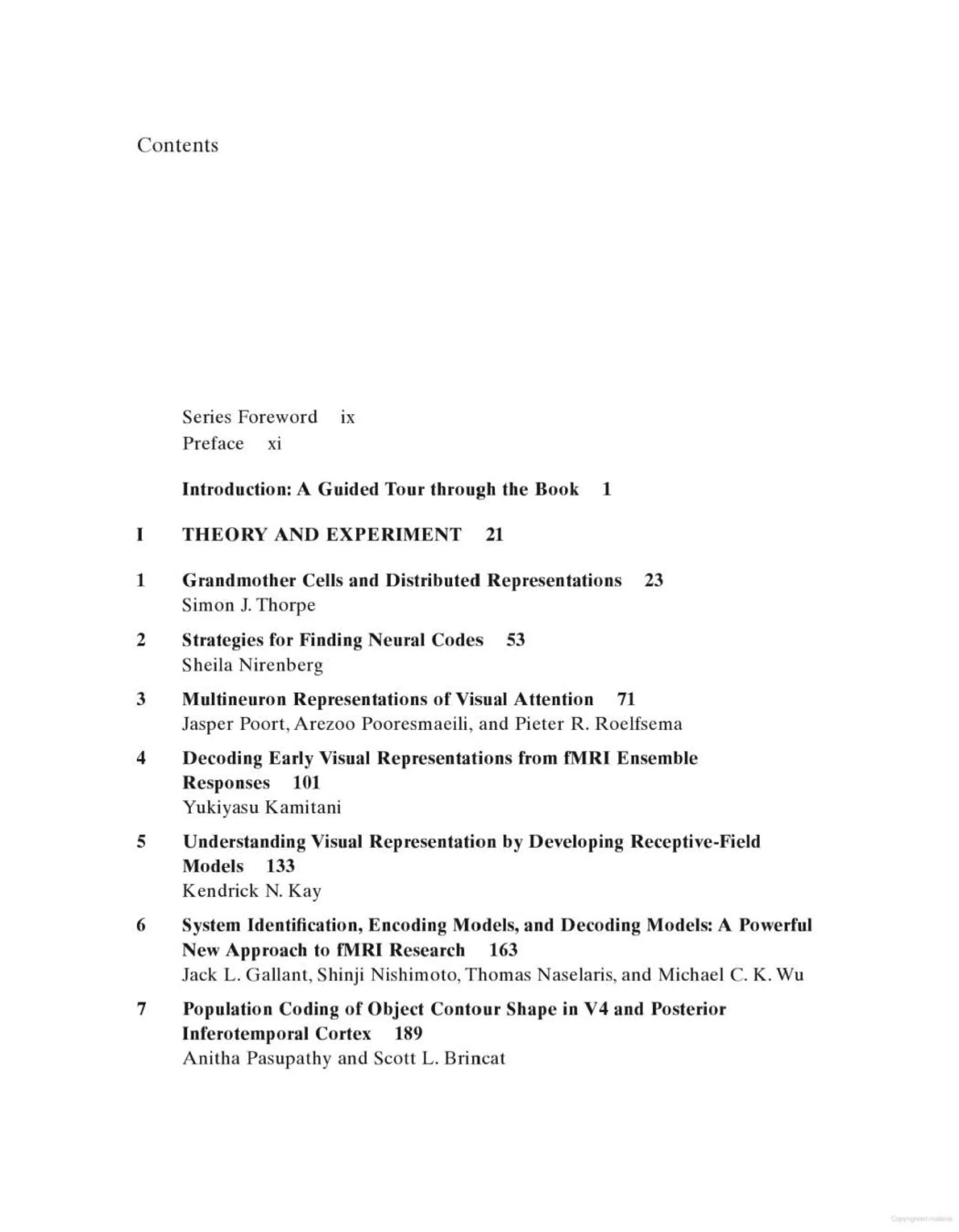 Contents
Series Foreword 1x
Preface xi
Introduction: A Guided Tour through the Book 1
THEORY AND EXPERIMENT 21
1 Grandmother Cells and Distributed Representations 23
Simon J. Thorpe
2 Strategies for Finding Neural Codes 53
Sheila Nirenberg
3 Multineuron Representations of Visual Attention 71
Jasper Poort, Arezoo Pooresmaeili, and Pieter R. Roelfsema
4 Decoding Early Visual Representations from fMRI Ensemble
Responses 101
Yukiyasu Kamitani
5 Understanding Visual Representation by Developing Receptive-Field
Models 133
Kendrick N. Kay
6 System Identification, Encoding Models, and Decoding Models: A Powerful
New Approach to fMRI Research 163
Jack L. Gallant, Shinji Nishimoto, Thomas Naselaris, and Michael C. K. Wu
7 Population Coding of Object Contour Shape in V4 and Posterior
Inferotemporal Cortex 189
Anitha Pasupathy and Scott L. Brincat
 