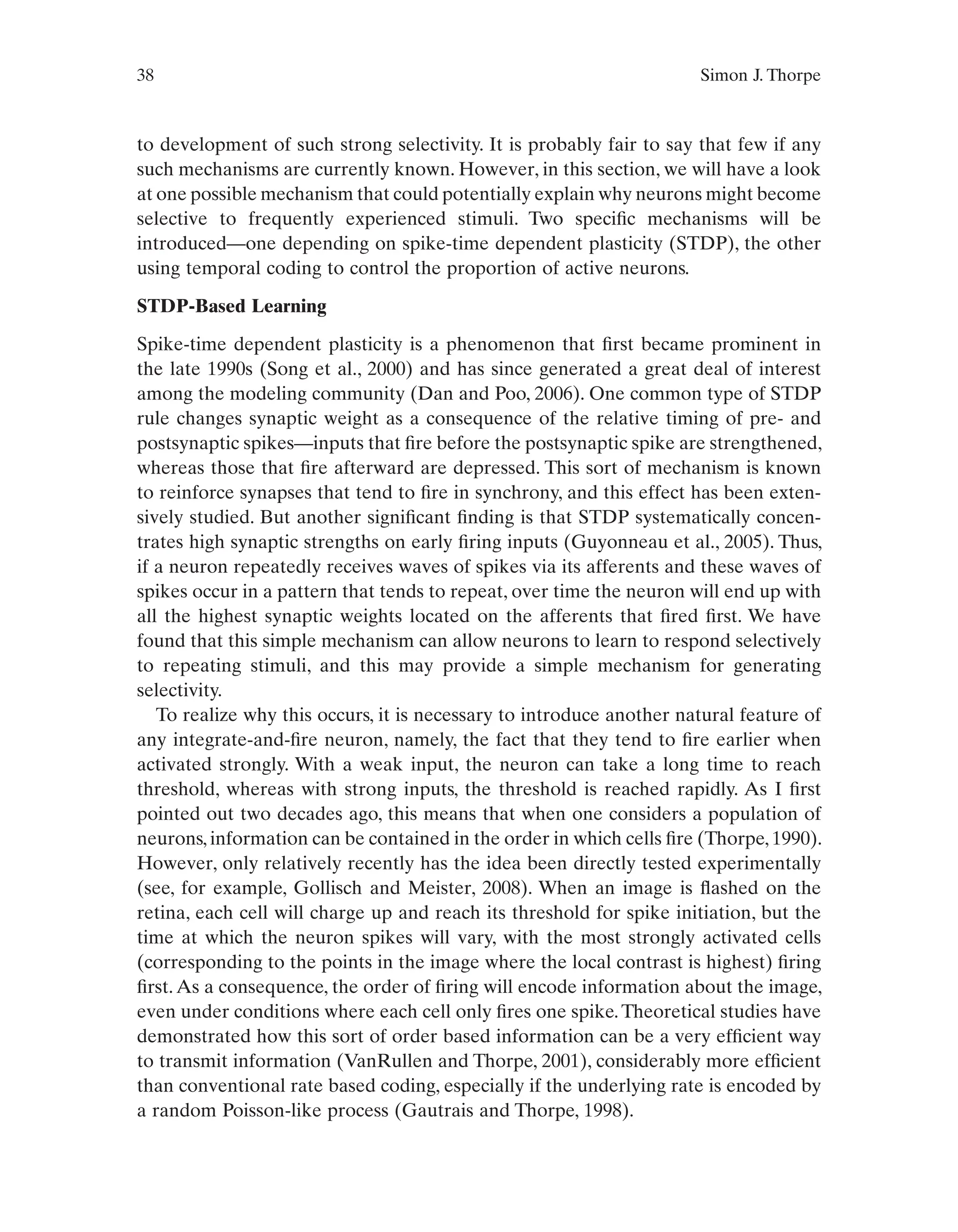 38 Simon J. Thorpe
to development of such strong selectivity. It is probably fair to say that few if any
such mechanisms are currently known. However, in this section, we will have a look
at one possible mechanism that could potentially explain why neurons might become
selective to frequently experienced stimuli. Two specific mechanisms will be
introduced—one depending on spike-time dependent plasticity (STDP), the other
using temporal coding to control the proportion of active neurons.
STDP-Based Learning
Spike-time dependent plasticity is a phenomenon that first became prominent in
the late 1990s (Song et al., 2000) and has since generated a great deal of interest
among the modeling community (Dan and Poo, 2006). One common type of STDP
rule changes synaptic weight as a consequence of the relative timing of pre- and
postsynaptic spikes—inputs that fire before the postsynaptic spike are strengthened,
whereas those that fire afterward are depressed. This sort of mechanism is known
to reinforce synapses that tend to fire in synchrony, and this effect has been exten-
sively studied. But another significant finding is that STDP systematically concen-
trates high synaptic strengths on early firing inputs (Guyonneau et al., 2005). Thus,
if a neuron repeatedly receives waves of spikes via its afferents and these waves of
spikes occur in a pattern that tends to repeat, over time the neuron will end up with
all the highest synaptic weights located on the afferents that fired first. We have
found that this simple mechanism can allow neurons to learn to respond selectively
to repeating stimuli, and this may provide a simple mechanism for generating
selectivity.
To realize why this occurs, it is necessary to introduce another natural feature of
any integrate-and-fire neuron, namely, the fact that they tend to fire earlier when
activated strongly. With a weak input, the neuron can take a long time to reach
threshold, whereas with strong inputs, the threshold is reached rapidly. As I first
pointed out two decades ago, this means that when one considers a population of
neurons, information can be contained in the order in which cells fire (Thorpe, 1990).
However, only relatively recently has the idea been directly tested experimentally
(see, for example, Gollisch and Meister, 2008). When an image is flashed on the
retina, each cell will charge up and reach its threshold for spike initiation, but the
time at which the neuron spikes will vary, with the most strongly activated cells
(corresponding to the points in the image where the local contrast is highest) firing
first.As a consequence, the order of firing will encode information about the image,
even under conditions where each cell only fires one spike.Theoretical studies have
demonstrated how this sort of order based information can be a very efficient way
to transmit information (VanRullen and Thorpe, 2001), considerably more efficient
than conventional rate based coding, especially if the underlying rate is encoded by
a random Poisson-like process (Gautrais and Thorpe, 1998).
 