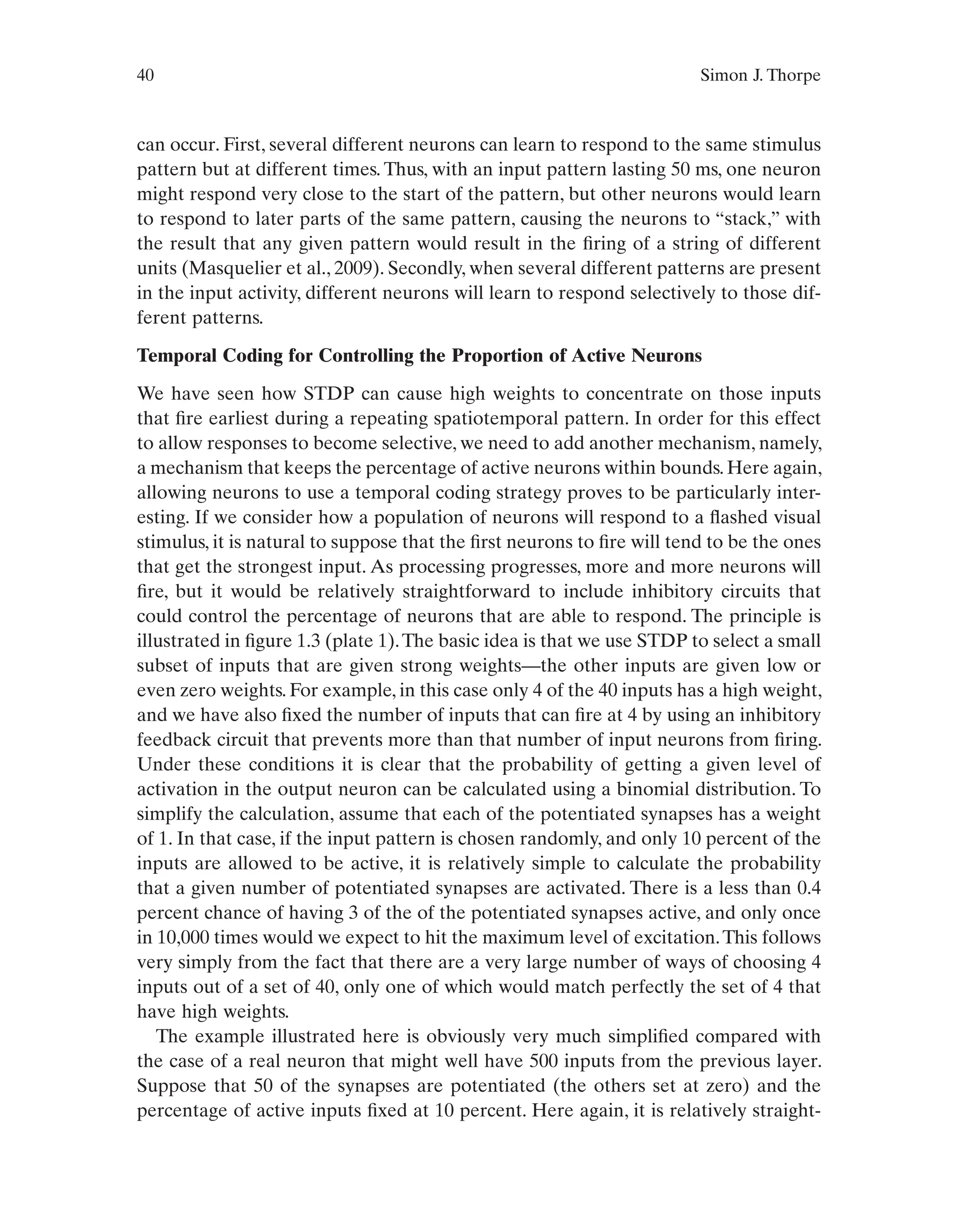 40 Simon J. Thorpe
can occur. First, several different neurons can learn to respond to the same stimulus
pattern but at different times. Thus, with an input pattern lasting 50 ms, one neuron
might respond very close to the start of the pattern, but other neurons would learn
to respond to later parts of the same pattern, causing the neurons to “stack,” with
the result that any given pattern would result in the firing of a string of different
units (Masquelier et al., 2009). Secondly, when several different patterns are present
in the input activity, different neurons will learn to respond selectively to those dif-
ferent patterns.
Temporal Coding for Controlling the Proportion of Active Neurons
We have seen how STDP can cause high weights to concentrate on those inputs
that fire earliest during a repeating spatiotemporal pattern. In order for this effect
to allow responses to become selective, we need to add another mechanism, namely,
a mechanism that keeps the percentage of active neurons within bounds. Here again,
allowing neurons to use a temporal coding strategy proves to be particularly inter-
esting. If we consider how a population of neurons will respond to a flashed visual
stimulus, it is natural to suppose that the first neurons to fire will tend to be the ones
that get the strongest input. As processing progresses, more and more neurons will
fire, but it would be relatively straightforward to include inhibitory circuits that
could control the percentage of neurons that are able to respond. The principle is
illustrated in figure 1.3 (plate 1).The basic idea is that we use STDP to select a small
subset of inputs that are given strong weights—the other inputs are given low or
even zero weights. For example, in this case only 4 of the 40 inputs has a high weight,
and we have also fixed the number of inputs that can fire at 4 by using an inhibitory
feedback circuit that prevents more than that number of input neurons from firing.
Under these conditions it is clear that the probability of getting a given level of
activation in the output neuron can be calculated using a binomial distribution. To
simplify the calculation, assume that each of the potentiated synapses has a weight
of 1. In that case, if the input pattern is chosen randomly, and only 10 percent of the
inputs are allowed to be active, it is relatively simple to calculate the probability
that a given number of potentiated synapses are activated. There is a less than 0.4
percent chance of having 3 of the of the potentiated synapses active, and only once
in 10,000 times would we expect to hit the maximum level of excitation.This follows
very simply from the fact that there are a very large number of ways of choosing 4
inputs out of a set of 40, only one of which would match perfectly the set of 4 that
have high weights.
The example illustrated here is obviously very much simplified compared with
the case of a real neuron that might well have 500 inputs from the previous layer.
Suppose that 50 of the synapses are potentiated (the others set at zero) and the
percentage of active inputs fixed at 10 percent. Here again, it is relatively straight-
 