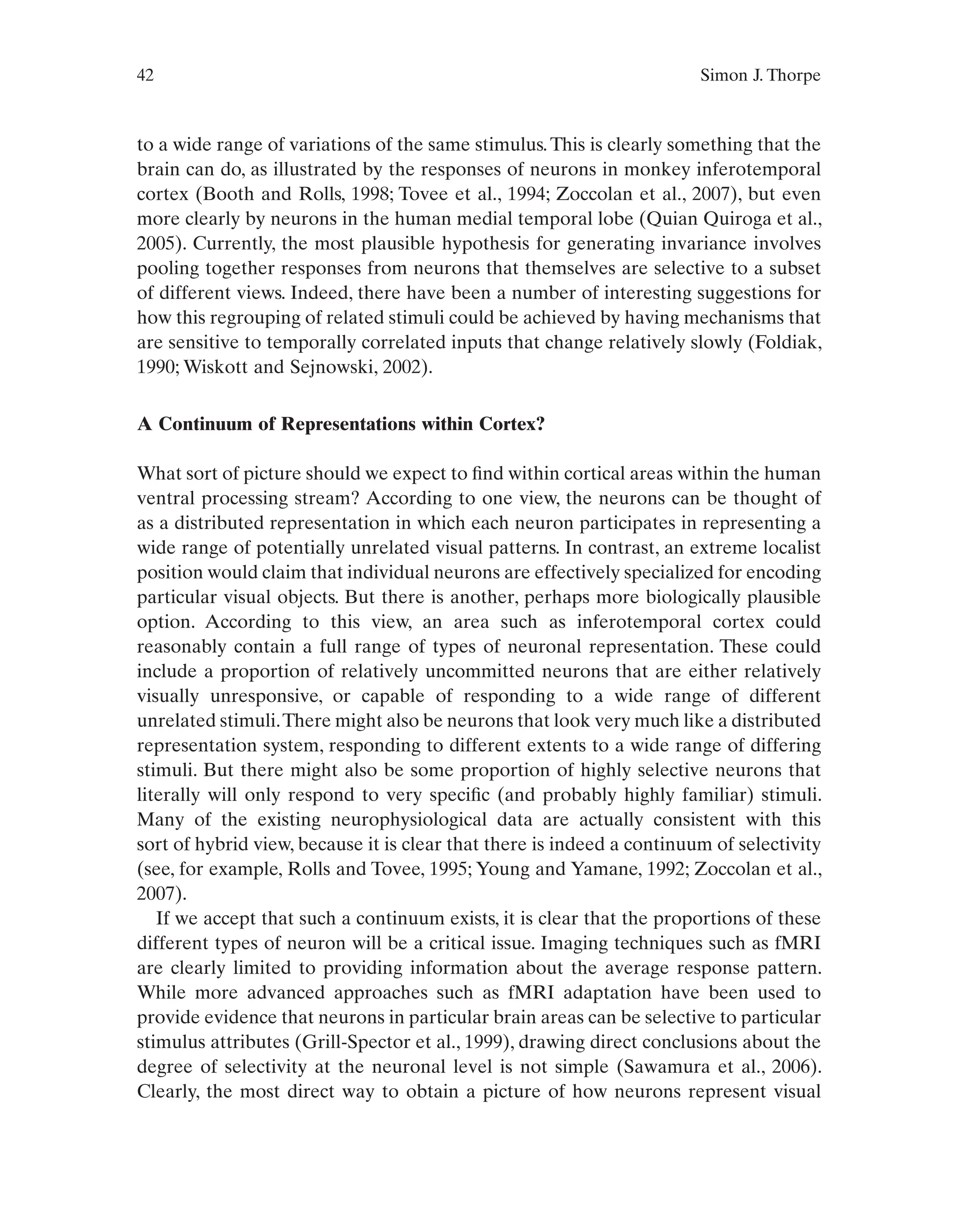 42 Simon J. Thorpe
to a wide range of variations of the same stimulus.This is clearly something that the
brain can do, as illustrated by the responses of neurons in monkey inferotemporal
cortex (Booth and Rolls, 1998; Tovee et al., 1994; Zoccolan et al., 2007), but even
more clearly by neurons in the human medial temporal lobe (Quian Quiroga et al.,
2005). Currently, the most plausible hypothesis for generating invariance involves
pooling together responses from neurons that themselves are selective to a subset
of different views. Indeed, there have been a number of interesting suggestions for
how this regrouping of related stimuli could be achieved by having mechanisms that
are sensitive to temporally correlated inputs that change relatively slowly (Foldiak,
1990; Wiskott and Sejnowski, 2002).
A Continuum of Representations within Cortex?
What sort of picture should we expect to find within cortical areas within the human
ventral processing stream? According to one view, the neurons can be thought of
as a distributed representation in which each neuron participates in representing a
wide range of potentially unrelated visual patterns. In contrast, an extreme localist
position would claim that individual neurons are effectively specialized for encoding
particular visual objects. But there is another, perhaps more biologically plausible
option. According to this view, an area such as inferotemporal cortex could
reasonably contain a full range of types of neuronal representation. These could
include a proportion of relatively uncommitted neurons that are either relatively
visually unresponsive, or capable of responding to a wide range of different
unrelated stimuli.There might also be neurons that look very much like a distributed
representation system, responding to different extents to a wide range of differing
stimuli. But there might also be some proportion of highly selective neurons that
literally will only respond to very specific (and probably highly familiar) stimuli.
Many of the existing neurophysiological data are actually consistent with this
sort of hybrid view, because it is clear that there is indeed a continuum of selectivity
(see, for example, Rolls and Tovee, 1995; Young and Yamane, 1992; Zoccolan et al.,
2007).
If we accept that such a continuum exists, it is clear that the proportions of these
different types of neuron will be a critical issue. Imaging techniques such as fMRI
are clearly limited to providing information about the average response pattern.
While more advanced approaches such as fMRI adaptation have been used to
provide evidence that neurons in particular brain areas can be selective to particular
stimulus attributes (Grill-Spector et al., 1999), drawing direct conclusions about the
degree of selectivity at the neuronal level is not simple (Sawamura et al., 2006).
Clearly, the most direct way to obtain a picture of how neurons represent visual
 