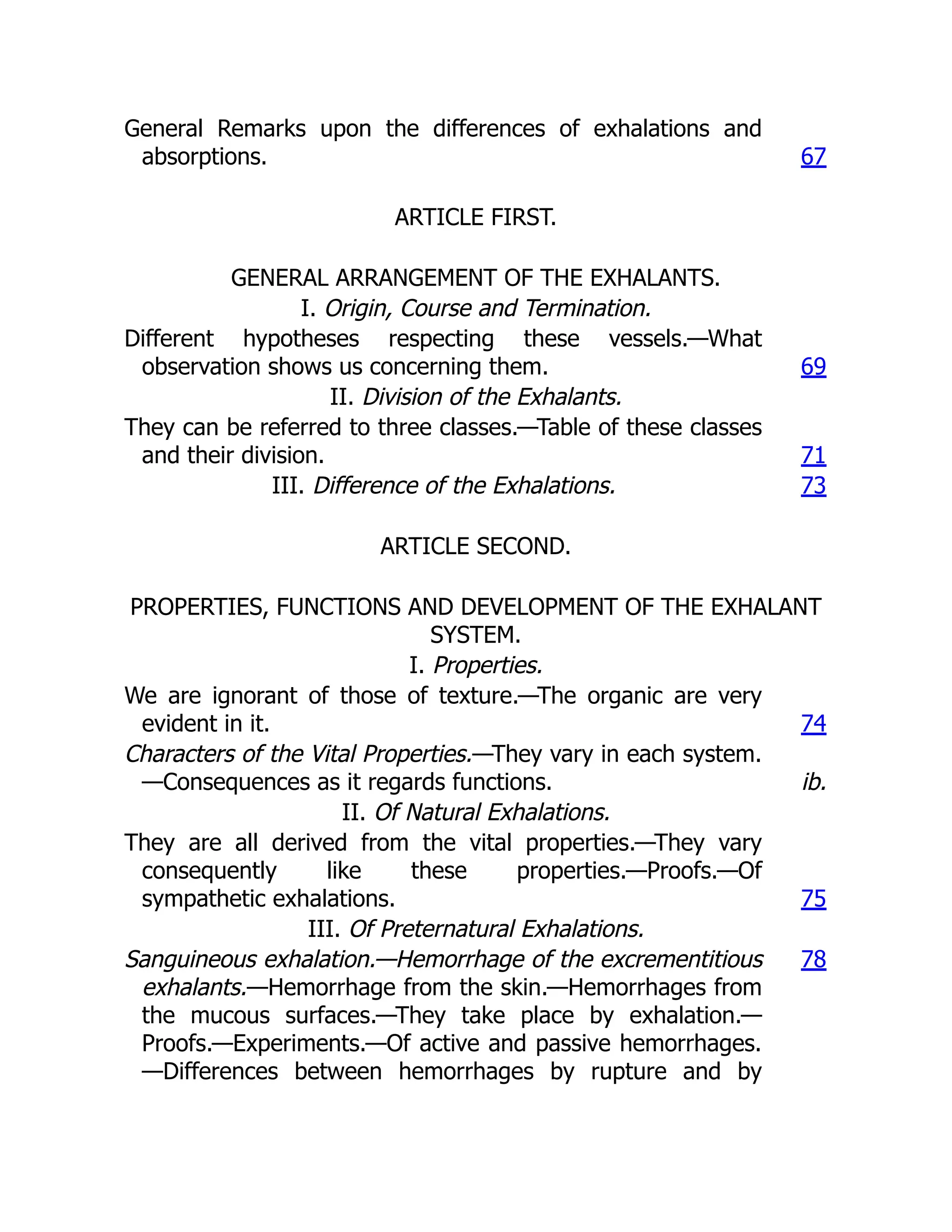 General Remarks upon the differences of exhalations and
absorptions. 67
ARTICLE FIRST.
GENERAL ARRANGEMENT OF THE EXHALANTS.
I. Origin, Course and Termination.
Different hypotheses respecting these vessels.—What
observation shows us concerning them. 69
II. Division of the Exhalants.
They can be referred to three classes.—Table of these classes
and their division. 71
III. Difference of the Exhalations. 73
ARTICLE SECOND.
PROPERTIES, FUNCTIONS AND DEVELOPMENT OF THE EXHALANT
SYSTEM.
I. Properties.
We are ignorant of those of texture.—The organic are very
evident in it. 74
Characters of the Vital Properties.—They vary in each system.
—Consequences as it regards functions. ib.
II. Of Natural Exhalations.
They are all derived from the vital properties.—They vary
consequently like these properties.—Proofs.—Of
sympathetic exhalations. 75
III. Of Preternatural Exhalations.
Sanguineous exhalation.—Hemorrhage of the excrementitious
exhalants.—Hemorrhage from the skin.—Hemorrhages from
the mucous surfaces.—They take place by exhalation.—
Proofs.—Experiments.—Of active and passive hemorrhages.
—Differences between hemorrhages by rupture and by
78
 