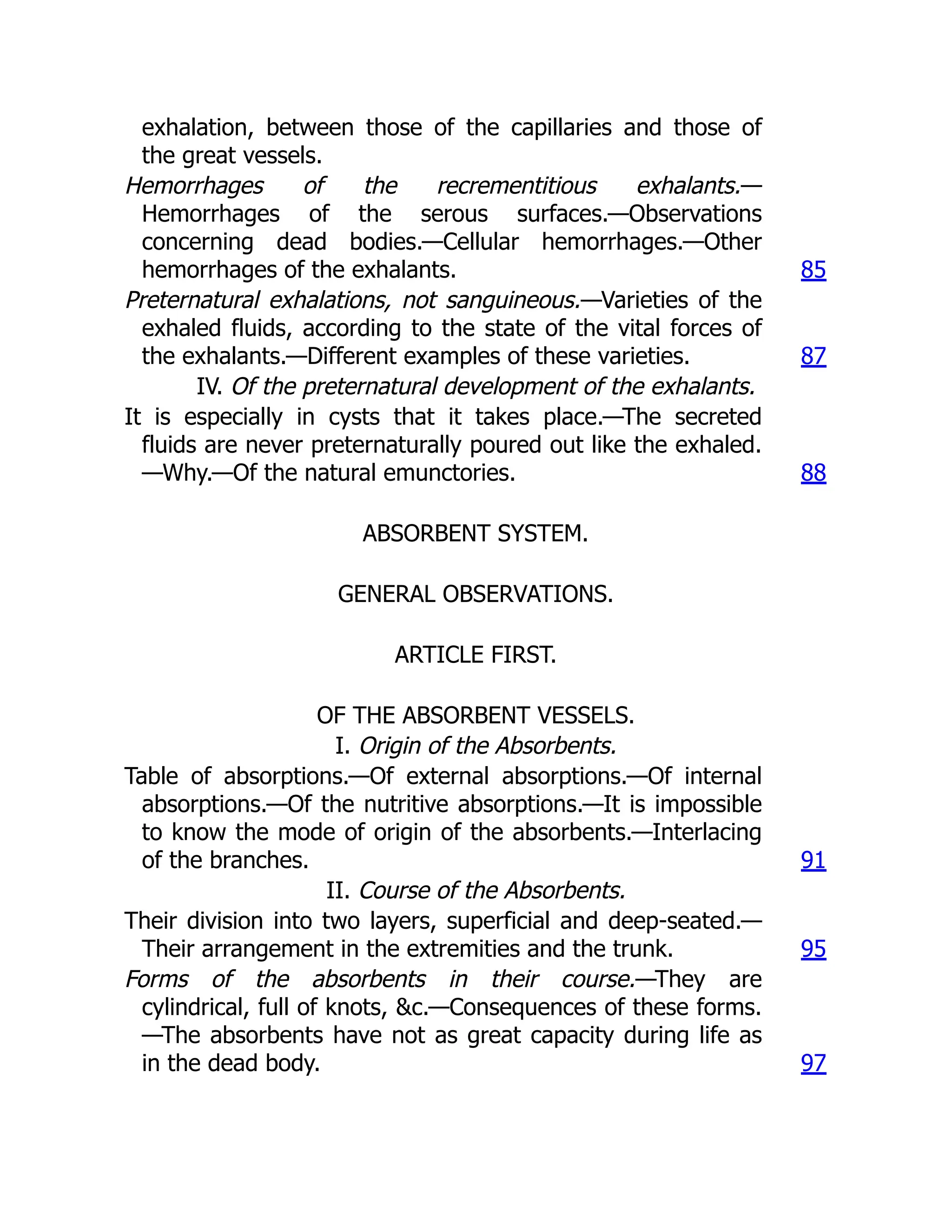 exhalation, between those of the capillaries and those of
the great vessels.
Hemorrhages of the recrementitious exhalants.—
Hemorrhages of the serous surfaces.—Observations
concerning dead bodies.—Cellular hemorrhages.—Other
hemorrhages of the exhalants. 85
Preternatural exhalations, not sanguineous.—Varieties of the
exhaled fluids, according to the state of the vital forces of
the exhalants.—Different examples of these varieties. 87
IV. Of the preternatural development of the exhalants.
It is especially in cysts that it takes place.—The secreted
fluids are never preternaturally poured out like the exhaled.
—Why.—Of the natural emunctories. 88
ABSORBENT SYSTEM.
GENERAL OBSERVATIONS.
ARTICLE FIRST.
OF THE ABSORBENT VESSELS.
I. Origin of the Absorbents.
Table of absorptions.—Of external absorptions.—Of internal
absorptions.—Of the nutritive absorptions.—It is impossible
to know the mode of origin of the absorbents.—Interlacing
of the branches. 91
II. Course of the Absorbents.
Their division into two layers, superficial and deep-seated.—
Their arrangement in the extremities and the trunk. 95
Forms of the absorbents in their course.—They are
cylindrical, full of knots, &c.—Consequences of these forms.
—The absorbents have not as great capacity during life as
in the dead body. 97
 