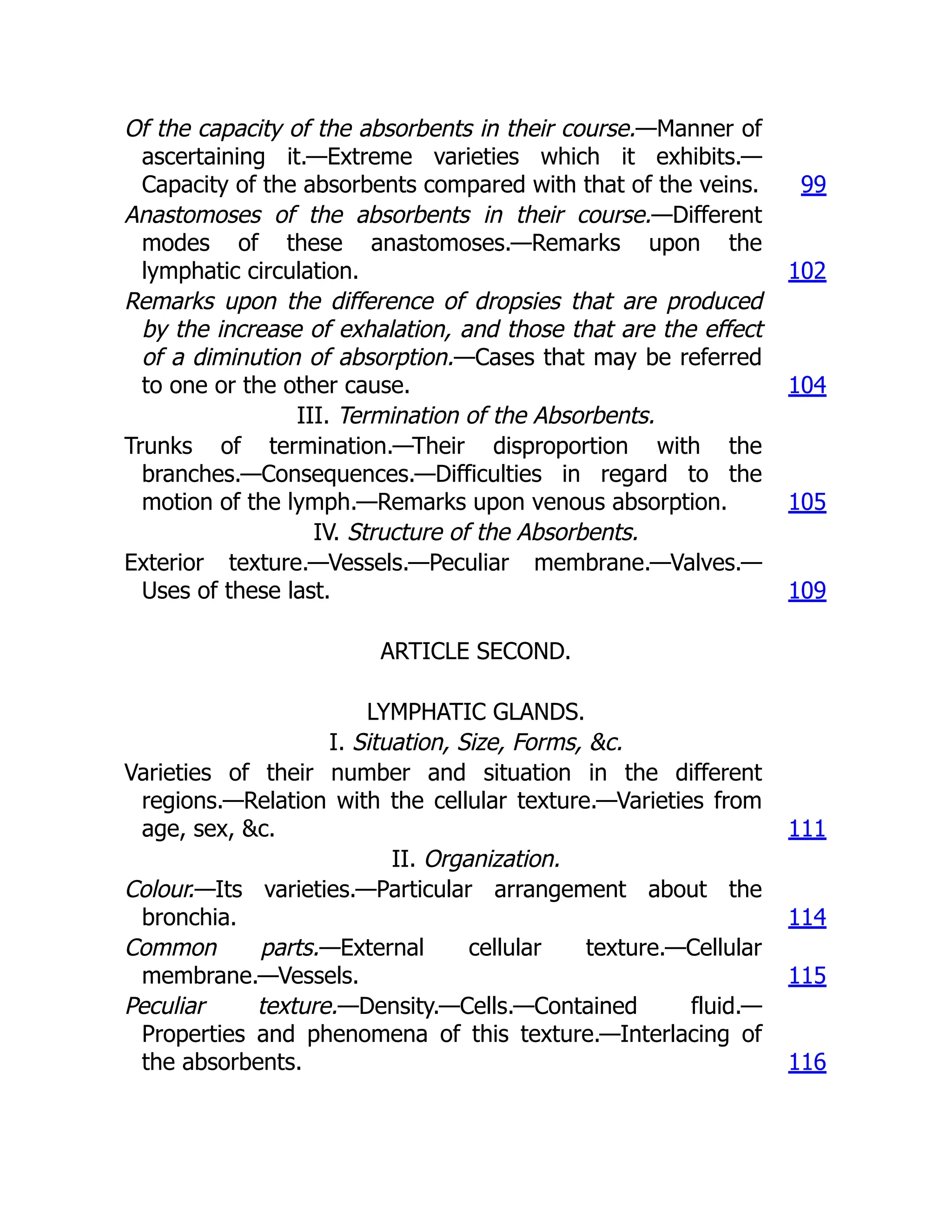 Of the capacity of the absorbents in their course.—Manner of
ascertaining it.—Extreme varieties which it exhibits.—
Capacity of the absorbents compared with that of the veins. 99
Anastomoses of the absorbents in their course.—Different
modes of these anastomoses.—Remarks upon the
lymphatic circulation. 102
Remarks upon the difference of dropsies that are produced
by the increase of exhalation, and those that are the effect
of a diminution of absorption.—Cases that may be referred
to one or the other cause. 104
III. Termination of the Absorbents.
Trunks of termination.—Their disproportion with the
branches.—Consequences.—Difficulties in regard to the
motion of the lymph.—Remarks upon venous absorption. 105
IV. Structure of the Absorbents.
Exterior texture.—Vessels.—Peculiar membrane.—Valves.—
Uses of these last. 109
ARTICLE SECOND.
LYMPHATIC GLANDS.
I. Situation, Size, Forms, &c.
Varieties of their number and situation in the different
regions.—Relation with the cellular texture.—Varieties from
age, sex, &c. 111
II. Organization.
Colour.—Its varieties.—Particular arrangement about the
bronchia. 114
Common parts.—External cellular texture.—Cellular
membrane.—Vessels. 115
Peculiar texture.—Density.—Cells.—Contained fluid.—
Properties and phenomena of this texture.—Interlacing of
the absorbents. 116
 