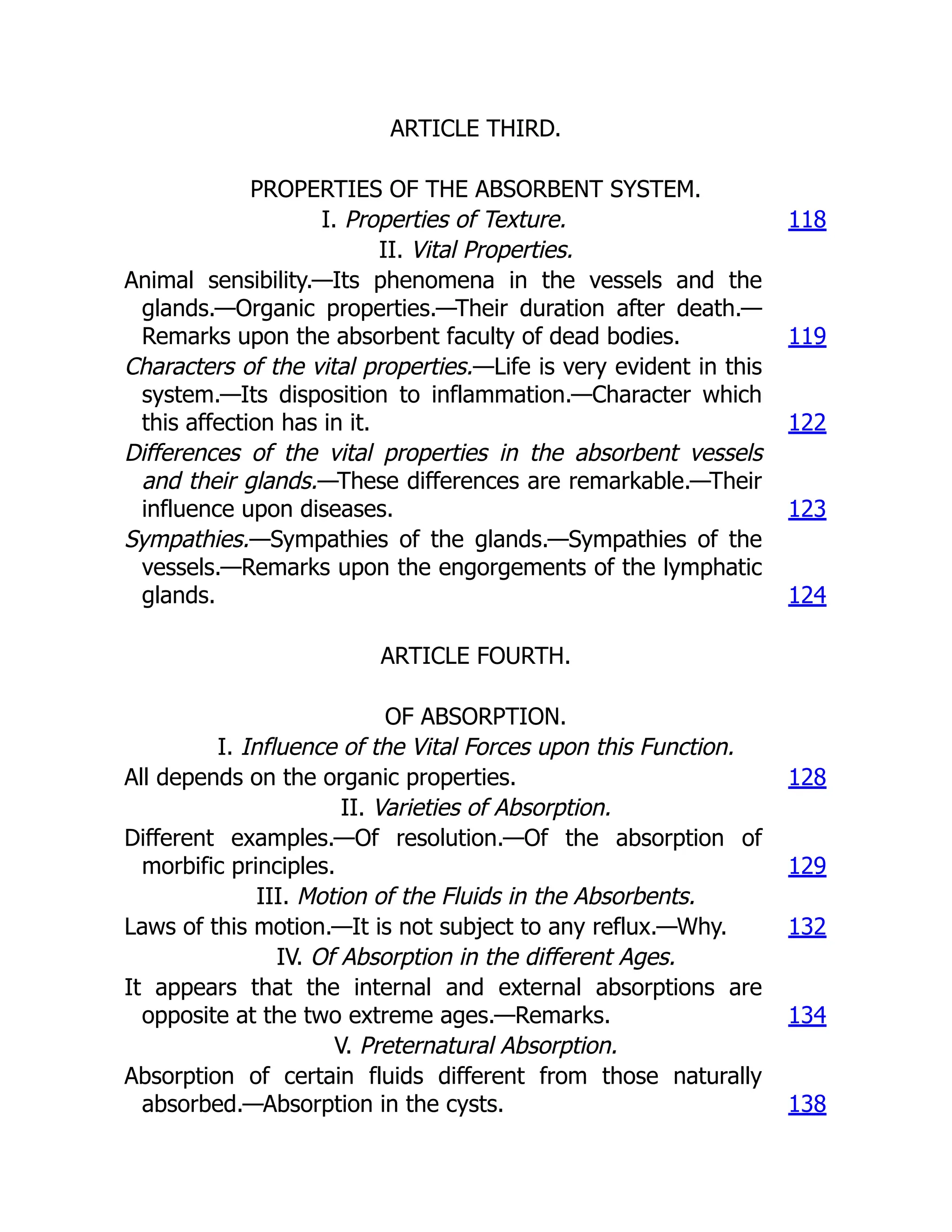ARTICLE THIRD.
PROPERTIES OF THE ABSORBENT SYSTEM.
I. Properties of Texture. 118
II. Vital Properties.
Animal sensibility.—Its phenomena in the vessels and the
glands.—Organic properties.—Their duration after death.—
Remarks upon the absorbent faculty of dead bodies. 119
Characters of the vital properties.—Life is very evident in this
system.—Its disposition to inflammation.—Character which
this affection has in it. 122
Differences of the vital properties in the absorbent vessels
and their glands.—These differences are remarkable.—Their
influence upon diseases. 123
Sympathies.—Sympathies of the glands.—Sympathies of the
vessels.—Remarks upon the engorgements of the lymphatic
glands. 124
ARTICLE FOURTH.
OF ABSORPTION.
I. Influence of the Vital Forces upon this Function.
All depends on the organic properties. 128
II. Varieties of Absorption.
Different examples.—Of resolution.—Of the absorption of
morbific principles. 129
III. Motion of the Fluids in the Absorbents.
Laws of this motion.—It is not subject to any reflux.—Why. 132
IV. Of Absorption in the different Ages.
It appears that the internal and external absorptions are
opposite at the two extreme ages.—Remarks. 134
V. Preternatural Absorption.
Absorption of certain fluids different from those naturally
absorbed.—Absorption in the cysts. 138
 
