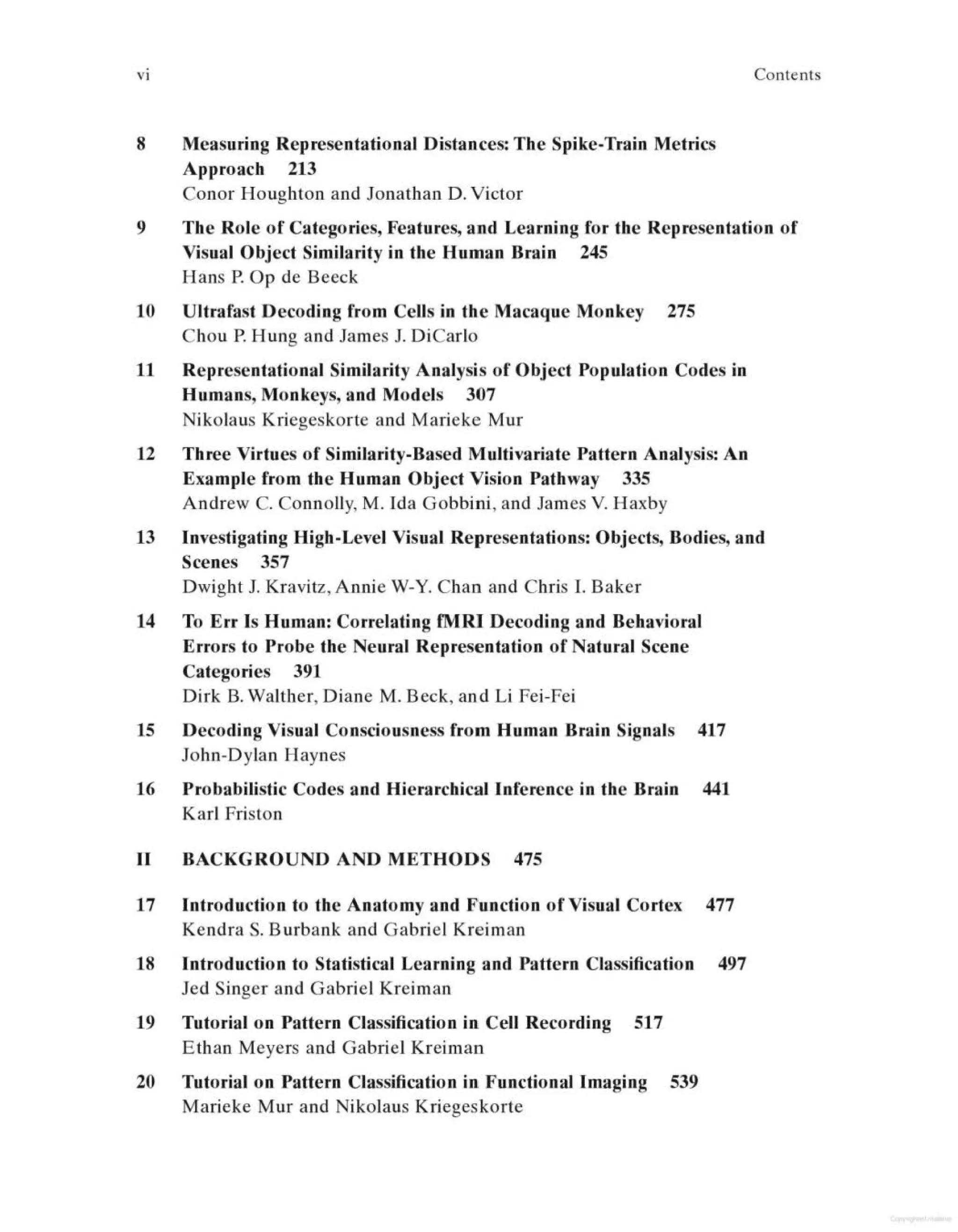 v 1 Con~n~
8 Measuring Representational Distances: The Spike-Train Metrics
Approach 213
Conor Houghton and Jonathan D. Victor
9 The Role of Categories, Features, and Learning for the Representation of
Visual Object Similarity in the Human Brain 245
Hans P. Op de Beeck
10 Ultrafast Decoding from Cells in the Macaque Monkey 275
Chou P. Hung and James J. DiCarlo
11 Representational Similarity Analysis of Object Population Codes in
Humans, Monkeys, and Models 307
Nikolaus Kriegeskorte and Marieke Mur
12 Three Virtues of Similarity-Based Multivariate Pattern Analysis: An
Example from the Human Object Vision Pathway 335
Andrew C. Connolly, M. Ida Gobbini, and James Y. Haxby
13 Investigating High-Level Visual Representations: Objects, Bodies, and
Scenes 357
Dwight J. Kravitz, Annie W-Y. Chan and Chris I. Baker
14 To Err Is Human: Correlating fMRI Decoding and Behavioral
Errors to Probe the Neural Representation of Natural Scene
Categories 391
Dirk B. Walther, Diane M. Beck, and Li Fei-Fei
15 Decoding Visual Consciousness from Human Brain Signals 417
John-Dylan Haynes
16 Probabilistic Codes and Hierarchical Inference in the Brain 441
Karl Friston
II BACKGROUND AND METHODS 475
17 Introduction to the Anatomy and Function of Visual Cortex 477
Kendra S. Burbank and Gabriel Kreiman
18 Introduction to Statistical Learning and Pattern Classification 497
Jed Singer and Gabriel Kreiman
19 Tutorial on Pattern Classification in Cell Recording 517
Ethan Meyers and Gabriel Kreiman
20 Tutorial on Pattern Classification in Functional Imaging 539
Marieke Mur and Nikolaus Kriegeskorte
 