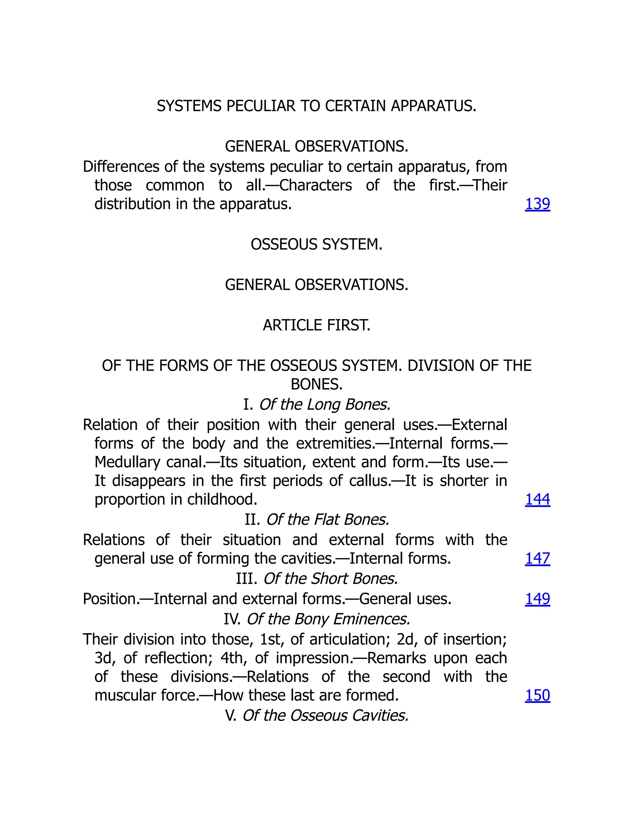 SYSTEMS PECULIAR TO CERTAIN APPARATUS.
GENERAL OBSERVATIONS.
Differences of the systems peculiar to certain apparatus, from
those common to all.—Characters of the first.—Their
distribution in the apparatus. 139
OSSEOUS SYSTEM.
GENERAL OBSERVATIONS.
ARTICLE FIRST.
OF THE FORMS OF THE OSSEOUS SYSTEM. DIVISION OF THE
BONES.
I. Of the Long Bones.
Relation of their position with their general uses.—External
forms of the body and the extremities.—Internal forms.—
Medullary canal.—Its situation, extent and form.—Its use.—
It disappears in the first periods of callus.—It is shorter in
proportion in childhood. 144
II. Of the Flat Bones.
Relations of their situation and external forms with the
general use of forming the cavities.—Internal forms. 147
III. Of the Short Bones.
Position.—Internal and external forms.—General uses. 149
IV. Of the Bony Eminences.
Their division into those, 1st, of articulation; 2d, of insertion;
3d, of reflection; 4th, of impression.—Remarks upon each
of these divisions.—Relations of the second with the
muscular force.—How these last are formed. 150
V. Of the Osseous Cavities.
 