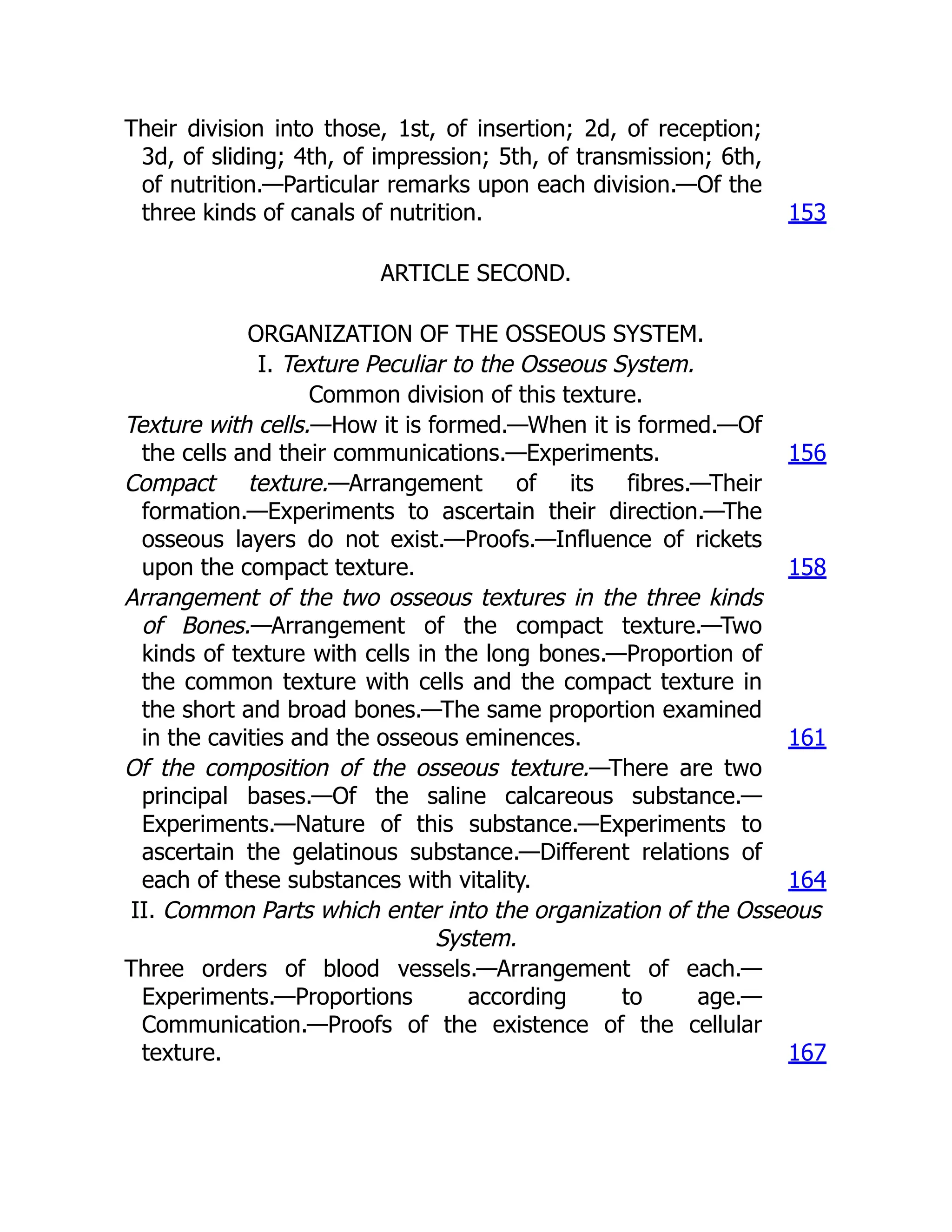 Their division into those, 1st, of insertion; 2d, of reception;
3d, of sliding; 4th, of impression; 5th, of transmission; 6th,
of nutrition.—Particular remarks upon each division.—Of the
three kinds of canals of nutrition. 153
ARTICLE SECOND.
ORGANIZATION OF THE OSSEOUS SYSTEM.
I. Texture Peculiar to the Osseous System.
Common division of this texture.
Texture with cells.—How it is formed.—When it is formed.—Of
the cells and their communications.—Experiments. 156
Compact texture.—Arrangement of its fibres.—Their
formation.—Experiments to ascertain their direction.—The
osseous layers do not exist.—Proofs.—Influence of rickets
upon the compact texture. 158
Arrangement of the two osseous textures in the three kinds
of Bones.—Arrangement of the compact texture.—Two
kinds of texture with cells in the long bones.—Proportion of
the common texture with cells and the compact texture in
the short and broad bones.—The same proportion examined
in the cavities and the osseous eminences. 161
Of the composition of the osseous texture.—There are two
principal bases.—Of the saline calcareous substance.—
Experiments.—Nature of this substance.—Experiments to
ascertain the gelatinous substance.—Different relations of
each of these substances with vitality. 164
II. Common Parts which enter into the organization of the Osseous
System.
Three orders of blood vessels.—Arrangement of each.—
Experiments.—Proportions according to age.—
Communication.—Proofs of the existence of the cellular
texture. 167
 