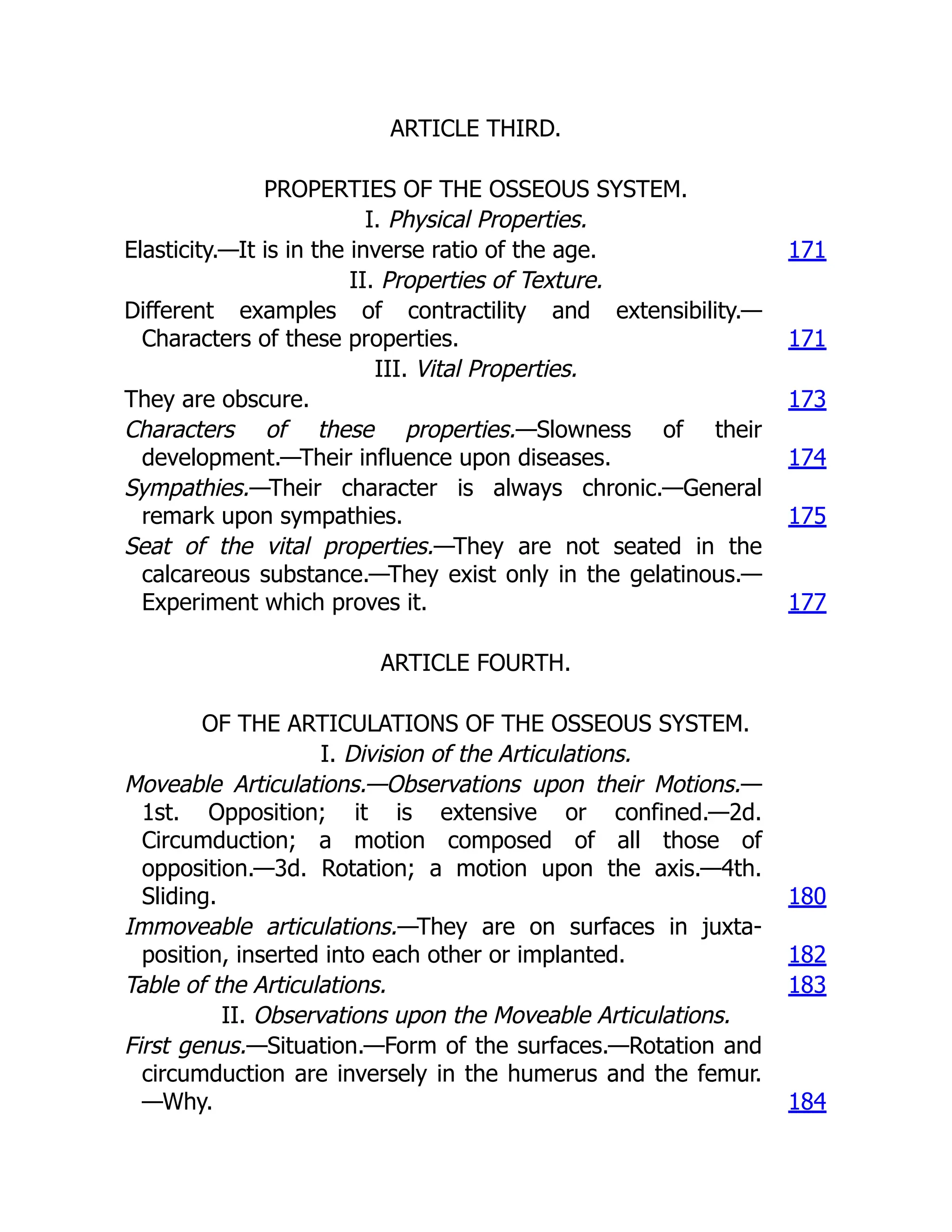 ARTICLE THIRD.
PROPERTIES OF THE OSSEOUS SYSTEM.
I. Physical Properties.
Elasticity.—It is in the inverse ratio of the age. 171
II. Properties of Texture.
Different examples of contractility and extensibility.—
Characters of these properties. 171
III. Vital Properties.
They are obscure. 173
Characters of these properties.—Slowness of their
development.—Their influence upon diseases. 174
Sympathies.—Their character is always chronic.—General
remark upon sympathies. 175
Seat of the vital properties.—They are not seated in the
calcareous substance.—They exist only in the gelatinous.—
Experiment which proves it. 177
ARTICLE FOURTH.
OF THE ARTICULATIONS OF THE OSSEOUS SYSTEM.
I. Division of the Articulations.
Moveable Articulations.—Observations upon their Motions.—
1st. Opposition; it is extensive or confined.—2d.
Circumduction; a motion composed of all those of
opposition.—3d. Rotation; a motion upon the axis.—4th.
Sliding. 180
Immoveable articulations.—They are on surfaces in juxta-
position, inserted into each other or implanted. 182
Table of the Articulations. 183
II. Observations upon the Moveable Articulations.
First genus.—Situation.—Form of the surfaces.—Rotation and
circumduction are inversely in the humerus and the femur.
—Why. 184
 