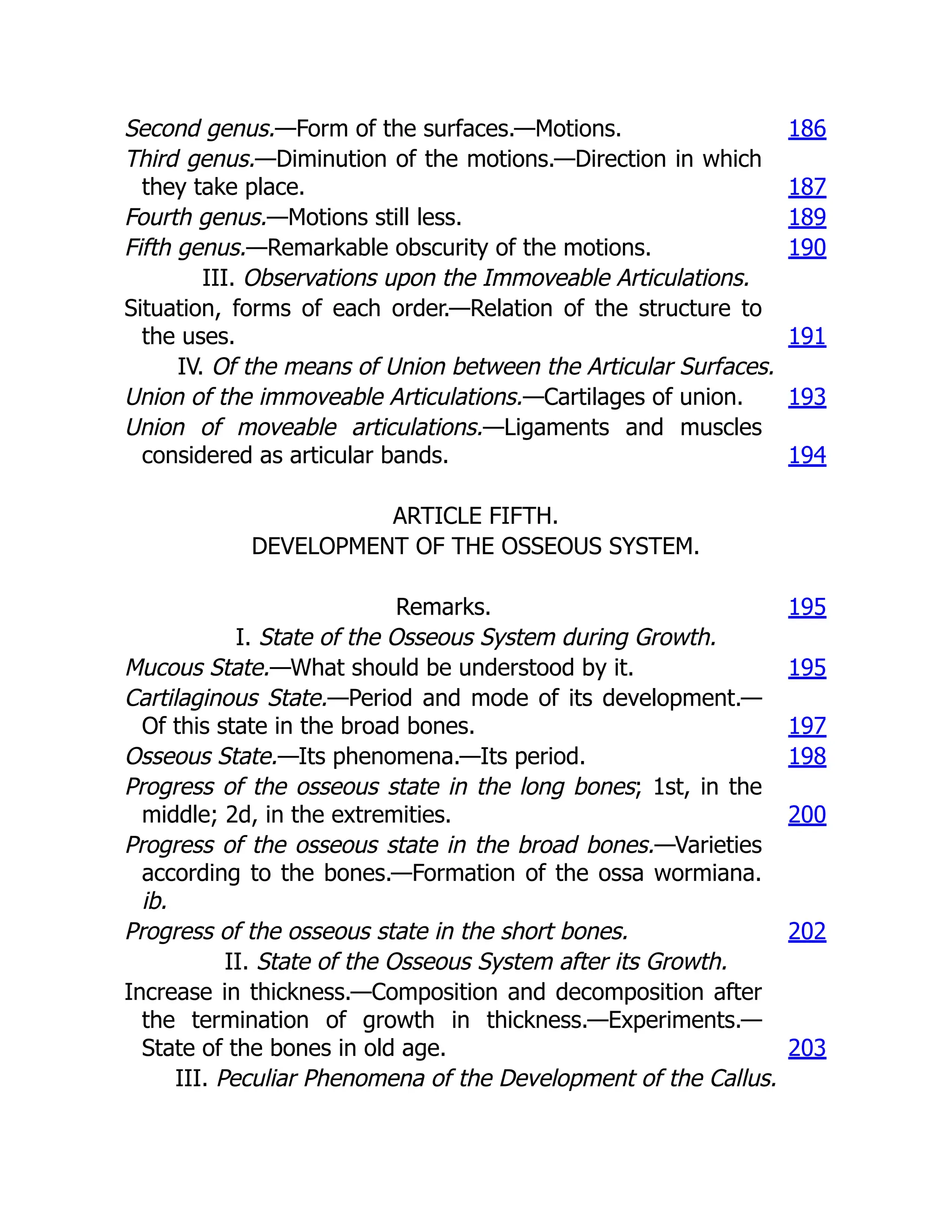 Second genus.—Form of the surfaces.—Motions. 186
Third genus.—Diminution of the motions.—Direction in which
they take place. 187
Fourth genus.—Motions still less. 189
Fifth genus.—Remarkable obscurity of the motions. 190
III. Observations upon the Immoveable Articulations.
Situation, forms of each order.—Relation of the structure to
the uses. 191
IV. Of the means of Union between the Articular Surfaces.
Union of the immoveable Articulations.—Cartilages of union. 193
Union of moveable articulations.—Ligaments and muscles
considered as articular bands. 194
ARTICLE FIFTH.
DEVELOPMENT OF THE OSSEOUS SYSTEM.
Remarks. 195
I. State of the Osseous System during Growth.
Mucous State.—What should be understood by it. 195
Cartilaginous State.—Period and mode of its development.—
Of this state in the broad bones. 197
Osseous State.—Its phenomena.—Its period. 198
Progress of the osseous state in the long bones; 1st, in the
middle; 2d, in the extremities. 200
Progress of the osseous state in the broad bones.—Varieties
according to the bones.—Formation of the ossa wormiana.
ib.
Progress of the osseous state in the short bones. 202
II. State of the Osseous System after its Growth.
Increase in thickness.—Composition and decomposition after
the termination of growth in thickness.—Experiments.—
State of the bones in old age. 203
III. Peculiar Phenomena of the Development of the Callus.
 