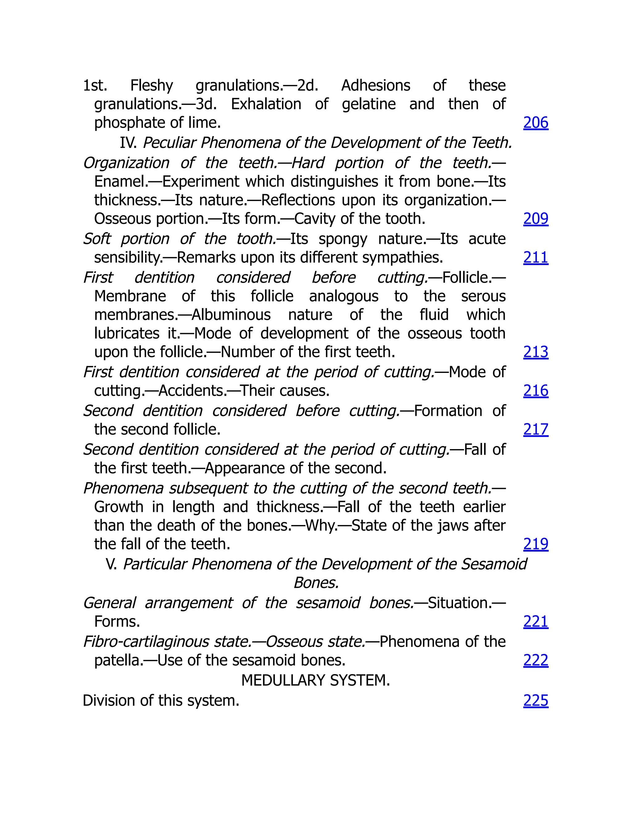 1st. Fleshy granulations.—2d. Adhesions of these
granulations.—3d. Exhalation of gelatine and then of
phosphate of lime. 206
IV. Peculiar Phenomena of the Development of the Teeth.
Organization of the teeth.—Hard portion of the teeth.—
Enamel.—Experiment which distinguishes it from bone.—Its
thickness.—Its nature.—Reflections upon its organization.—
Osseous portion.—Its form.—Cavity of the tooth. 209
Soft portion of the tooth.—Its spongy nature.—Its acute
sensibility.—Remarks upon its different sympathies. 211
First dentition considered before cutting.—Follicle.—
Membrane of this follicle analogous to the serous
membranes.—Albuminous nature of the fluid which
lubricates it.—Mode of development of the osseous tooth
upon the follicle.—Number of the first teeth. 213
First dentition considered at the period of cutting.—Mode of
cutting.—Accidents.—Their causes. 216
Second dentition considered before cutting.—Formation of
the second follicle. 217
Second dentition considered at the period of cutting.—Fall of
the first teeth.—Appearance of the second.
Phenomena subsequent to the cutting of the second teeth.—
Growth in length and thickness.—Fall of the teeth earlier
than the death of the bones.—Why.—State of the jaws after
the fall of the teeth. 219
V. Particular Phenomena of the Development of the Sesamoid
Bones.
General arrangement of the sesamoid bones.—Situation.—
Forms. 221
Fibro-cartilaginous state.—Osseous state.—Phenomena of the
patella.—Use of the sesamoid bones. 222
MEDULLARY SYSTEM.
Division of this system. 225
 