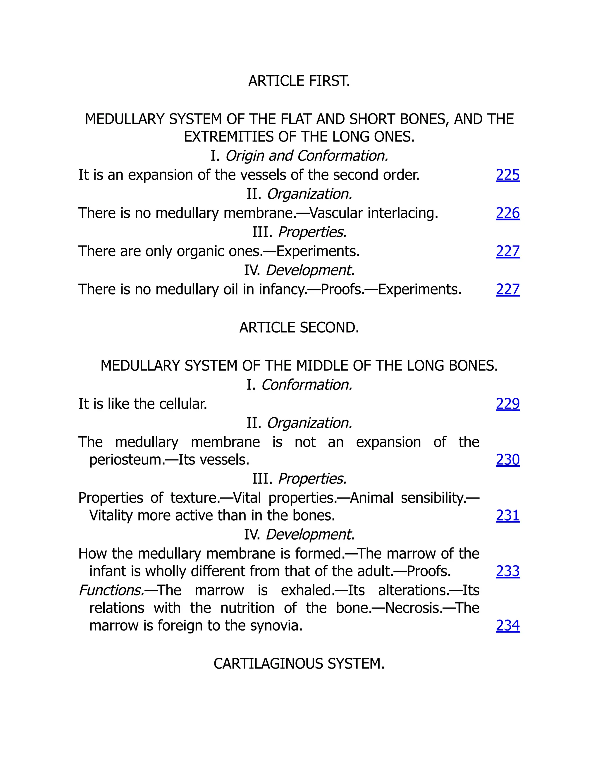 ARTICLE FIRST.
MEDULLARY SYSTEM OF THE FLAT AND SHORT BONES, AND THE
EXTREMITIES OF THE LONG ONES.
I. Origin and Conformation.
It is an expansion of the vessels of the second order. 225
II. Organization.
There is no medullary membrane.—Vascular interlacing. 226
III. Properties.
There are only organic ones.—Experiments. 227
IV. Development.
There is no medullary oil in infancy.—Proofs.—Experiments. 227
ARTICLE SECOND.
MEDULLARY SYSTEM OF THE MIDDLE OF THE LONG BONES.
I. Conformation.
It is like the cellular. 229
II. Organization.
The medullary membrane is not an expansion of the
periosteum.—Its vessels. 230
III. Properties.
Properties of texture.—Vital properties.—Animal sensibility.—
Vitality more active than in the bones. 231
IV. Development.
How the medullary membrane is formed.—The marrow of the
infant is wholly different from that of the adult.—Proofs. 233
Functions.—The marrow is exhaled.—Its alterations.—Its
relations with the nutrition of the bone.—Necrosis.—The
marrow is foreign to the synovia. 234
CARTILAGINOUS SYSTEM.
 