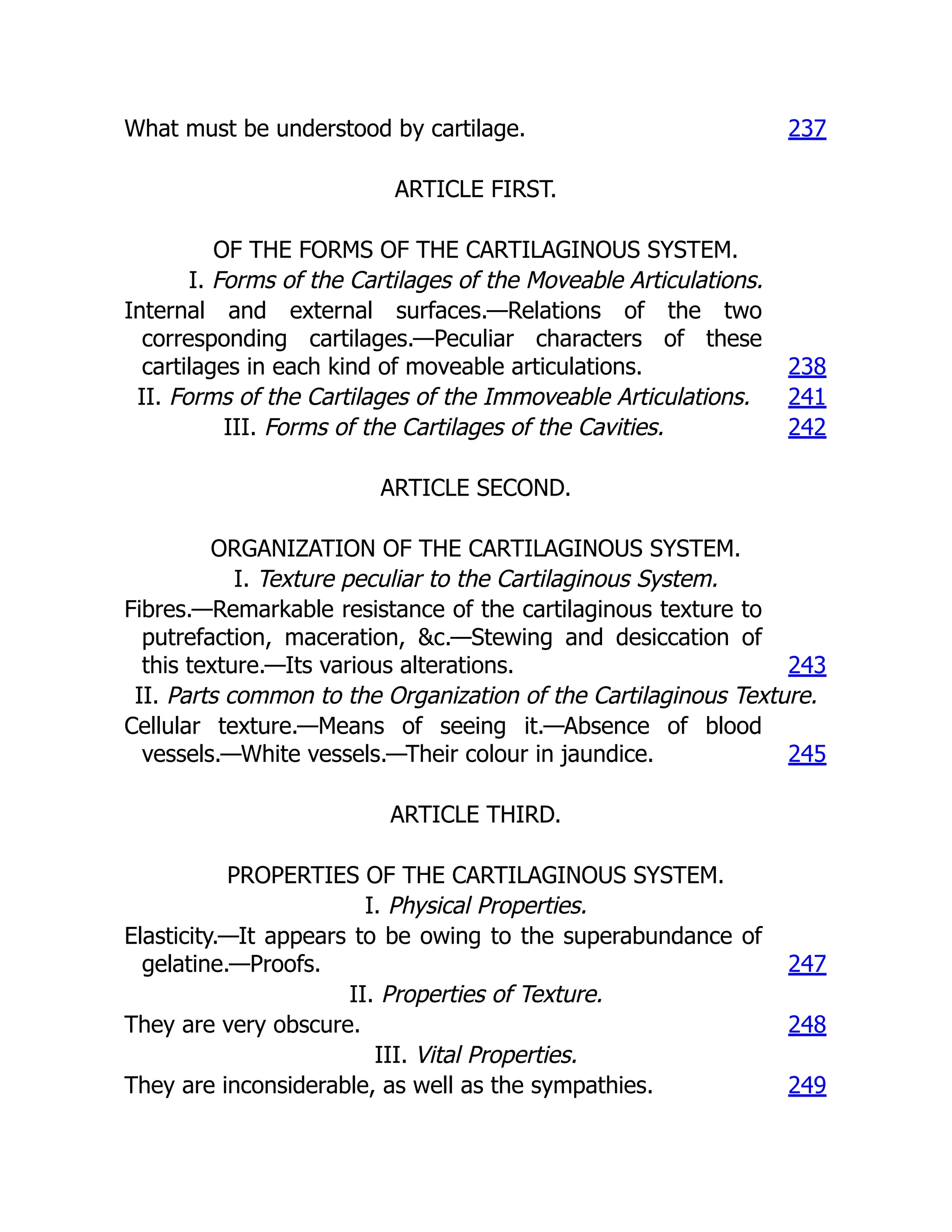 What must be understood by cartilage. 237
ARTICLE FIRST.
OF THE FORMS OF THE CARTILAGINOUS SYSTEM.
I. Forms of the Cartilages of the Moveable Articulations.
Internal and external surfaces.—Relations of the two
corresponding cartilages.—Peculiar characters of these
cartilages in each kind of moveable articulations. 238
II. Forms of the Cartilages of the Immoveable Articulations. 241
III. Forms of the Cartilages of the Cavities. 242
ARTICLE SECOND.
ORGANIZATION OF THE CARTILAGINOUS SYSTEM.
I. Texture peculiar to the Cartilaginous System.
Fibres.—Remarkable resistance of the cartilaginous texture to
putrefaction, maceration, &c.—Stewing and desiccation of
this texture.—Its various alterations. 243
II. Parts common to the Organization of the Cartilaginous Texture.
Cellular texture.—Means of seeing it.—Absence of blood
vessels.—White vessels.—Their colour in jaundice. 245
ARTICLE THIRD.
PROPERTIES OF THE CARTILAGINOUS SYSTEM.
I. Physical Properties.
Elasticity.—It appears to be owing to the superabundance of
gelatine.—Proofs. 247
II. Properties of Texture.
They are very obscure. 248
III. Vital Properties.
They are inconsiderable, as well as the sympathies. 249
 