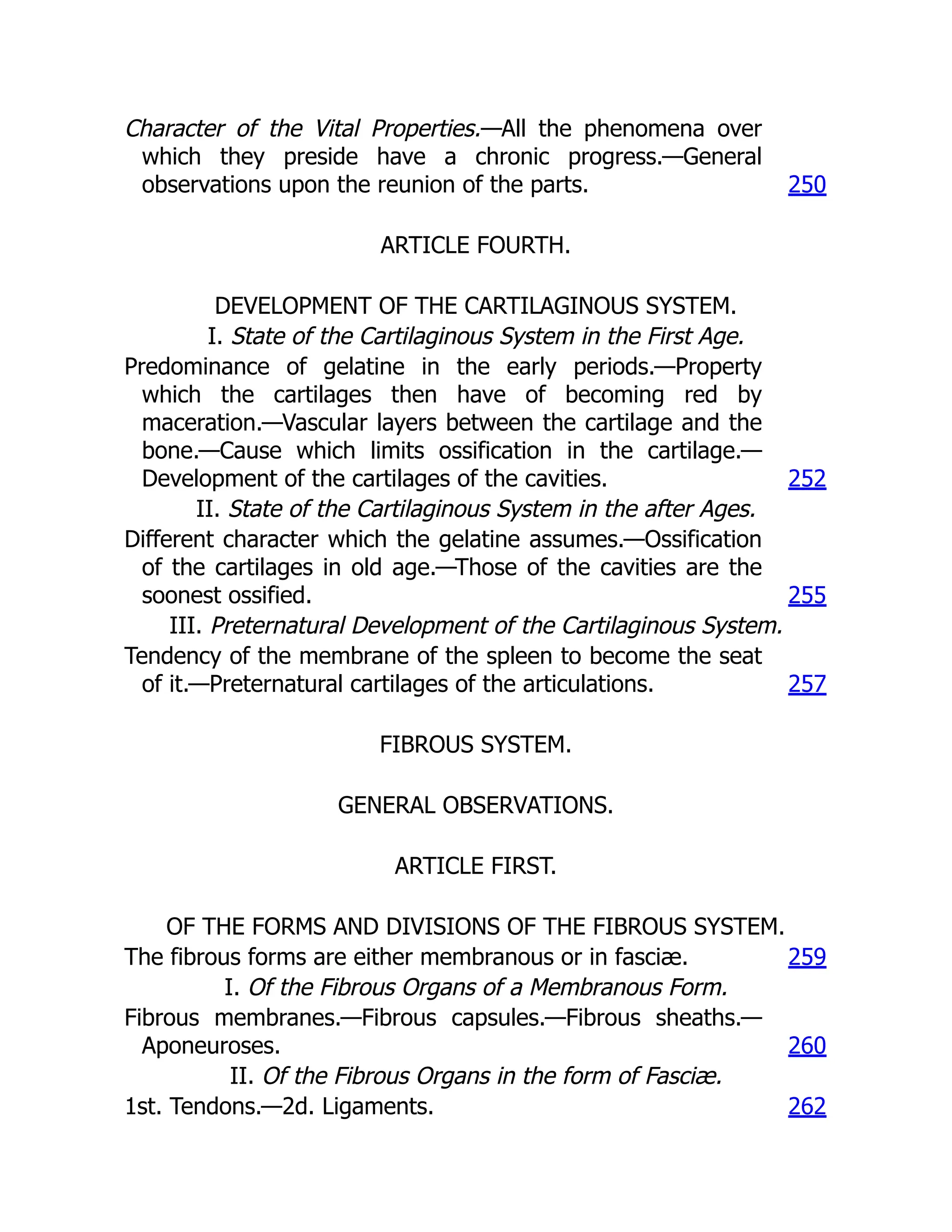 Character of the Vital Properties.—All the phenomena over
which they preside have a chronic progress.—General
observations upon the reunion of the parts. 250
ARTICLE FOURTH.
DEVELOPMENT OF THE CARTILAGINOUS SYSTEM.
I. State of the Cartilaginous System in the First Age.
Predominance of gelatine in the early periods.—Property
which the cartilages then have of becoming red by
maceration.—Vascular layers between the cartilage and the
bone.—Cause which limits ossification in the cartilage.—
Development of the cartilages of the cavities. 252
II. State of the Cartilaginous System in the after Ages.
Different character which the gelatine assumes.—Ossification
of the cartilages in old age.—Those of the cavities are the
soonest ossified. 255
III. Preternatural Development of the Cartilaginous System.
Tendency of the membrane of the spleen to become the seat
of it.—Preternatural cartilages of the articulations. 257
FIBROUS SYSTEM.
GENERAL OBSERVATIONS.
ARTICLE FIRST.
OF THE FORMS AND DIVISIONS OF THE FIBROUS SYSTEM.
The fibrous forms are either membranous or in fasciæ. 259
I. Of the Fibrous Organs of a Membranous Form.
Fibrous membranes.—Fibrous capsules.—Fibrous sheaths.—
Aponeuroses. 260
II. Of the Fibrous Organs in the form of Fasciæ.
1st. Tendons.—2d. Ligaments. 262
 