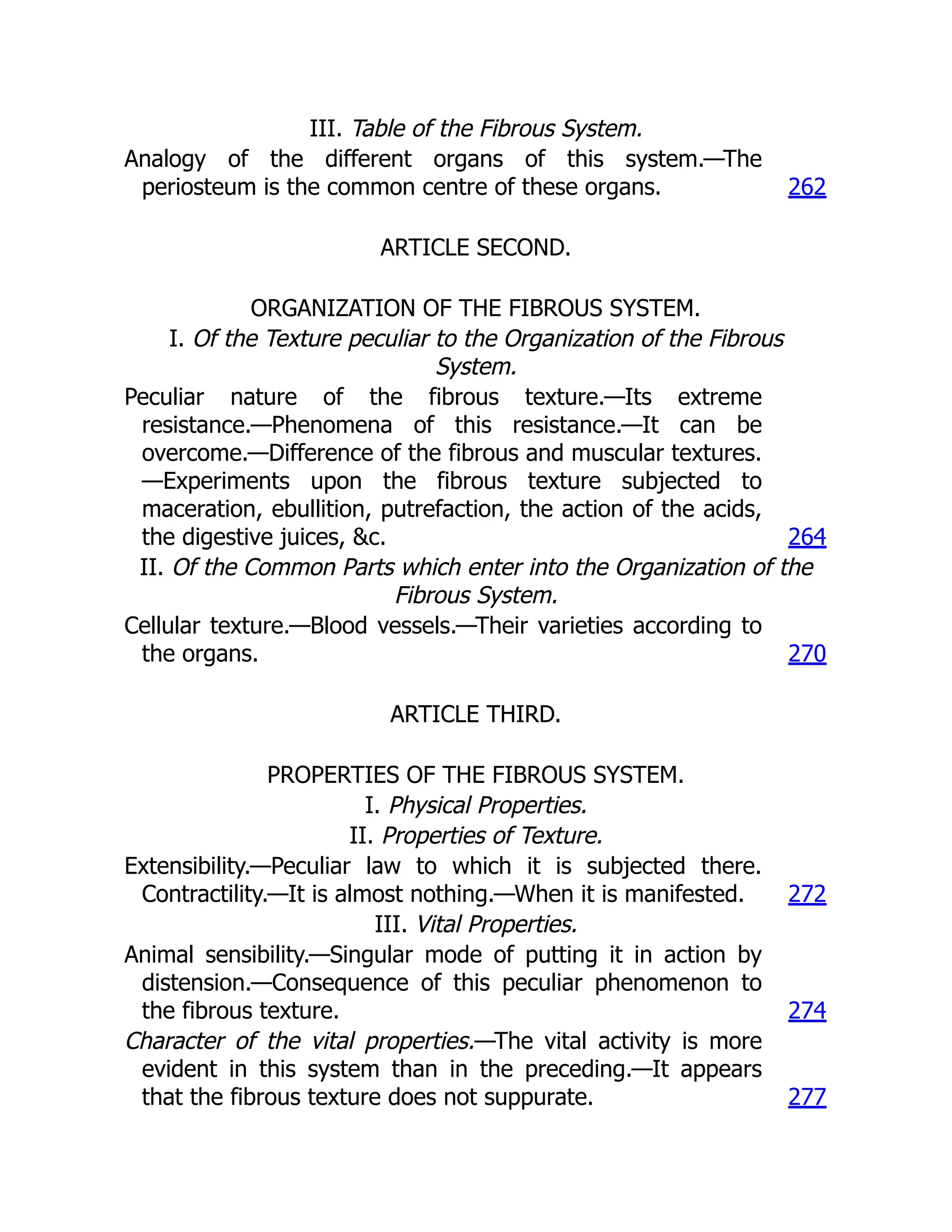 III. Table of the Fibrous System.
Analogy of the different organs of this system.—The
periosteum is the common centre of these organs. 262
ARTICLE SECOND.
ORGANIZATION OF THE FIBROUS SYSTEM.
I. Of the Texture peculiar to the Organization of the Fibrous
System.
Peculiar nature of the fibrous texture.—Its extreme
resistance.—Phenomena of this resistance.—It can be
overcome.—Difference of the fibrous and muscular textures.
—Experiments upon the fibrous texture subjected to
maceration, ebullition, putrefaction, the action of the acids,
the digestive juices, &c. 264
II. Of the Common Parts which enter into the Organization of the
Fibrous System.
Cellular texture.—Blood vessels.—Their varieties according to
the organs. 270
ARTICLE THIRD.
PROPERTIES OF THE FIBROUS SYSTEM.
I. Physical Properties.
II. Properties of Texture.
Extensibility.—Peculiar law to which it is subjected there.
Contractility.—It is almost nothing.—When it is manifested. 272
III. Vital Properties.
Animal sensibility.—Singular mode of putting it in action by
distension.—Consequence of this peculiar phenomenon to
the fibrous texture. 274
Character of the vital properties.—The vital activity is more
evident in this system than in the preceding.—It appears
that the fibrous texture does not suppurate. 277
 