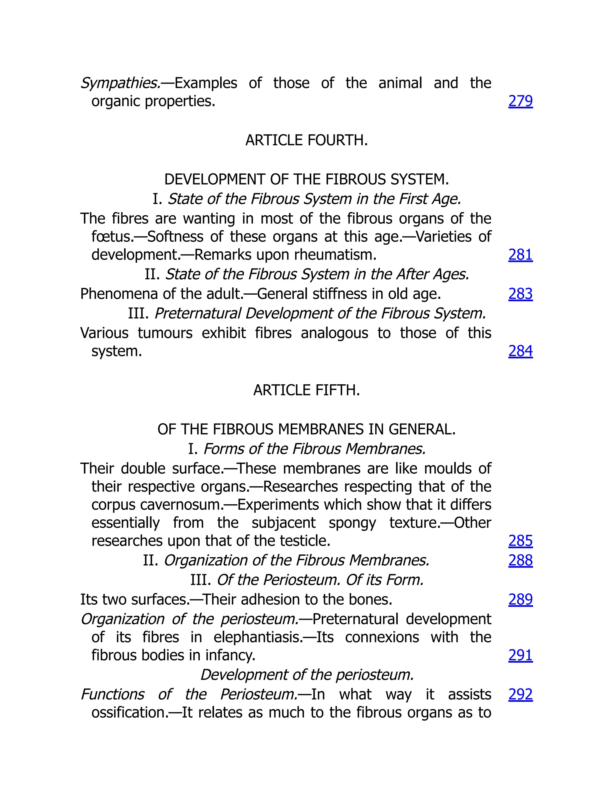 Sympathies.—Examples of those of the animal and the
organic properties. 279
ARTICLE FOURTH.
DEVELOPMENT OF THE FIBROUS SYSTEM.
I. State of the Fibrous System in the First Age.
The fibres are wanting in most of the fibrous organs of the
fœtus.—Softness of these organs at this age.—Varieties of
development.—Remarks upon rheumatism. 281
II. State of the Fibrous System in the After Ages.
Phenomena of the adult.—General stiffness in old age. 283
III. Preternatural Development of the Fibrous System.
Various tumours exhibit fibres analogous to those of this
system. 284
ARTICLE FIFTH.
OF THE FIBROUS MEMBRANES IN GENERAL.
I. Forms of the Fibrous Membranes.
Their double surface.—These membranes are like moulds of
their respective organs.—Researches respecting that of the
corpus cavernosum.—Experiments which show that it differs
essentially from the subjacent spongy texture.—Other
researches upon that of the testicle. 285
II. Organization of the Fibrous Membranes. 288
III. Of the Periosteum. Of its Form.
Its two surfaces.—Their adhesion to the bones. 289
Organization of the periosteum.—Preternatural development
of its fibres in elephantiasis.—Its connexions with the
fibrous bodies in infancy. 291
Development of the periosteum.
Functions of the Periosteum.—In what way it assists
ossification.—It relates as much to the fibrous organs as to
292
 