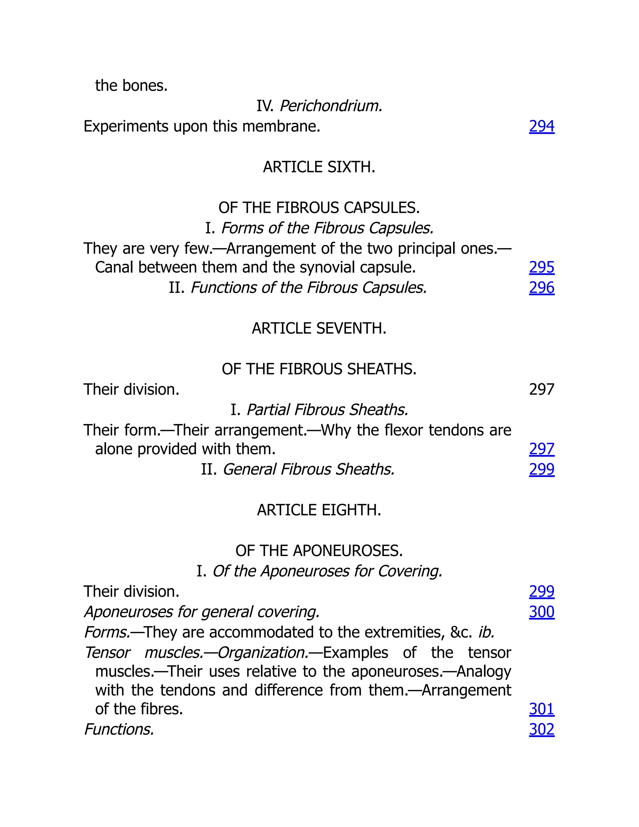 the bones.
IV. Perichondrium.
Experiments upon this membrane. 294
ARTICLE SIXTH.
OF THE FIBROUS CAPSULES.
I. Forms of the Fibrous Capsules.
They are very few.—Arrangement of the two principal ones.—
Canal between them and the synovial capsule. 295
II. Functions of the Fibrous Capsules. 296
ARTICLE SEVENTH.
OF THE FIBROUS SHEATHS.
Their division. 297
I. Partial Fibrous Sheaths.
Their form.—Their arrangement.—Why the flexor tendons are
alone provided with them. 297
II. General Fibrous Sheaths. 299
ARTICLE EIGHTH.
OF THE APONEUROSES.
I. Of the Aponeuroses for Covering.
Their division. 299
Aponeuroses for general covering. 300
Forms.—They are accommodated to the extremities, &c. ib.
Tensor muscles.—Organization.—Examples of the tensor
muscles.—Their uses relative to the aponeuroses.—Analogy
with the tendons and difference from them.—Arrangement
of the fibres. 301
Functions. 302
 