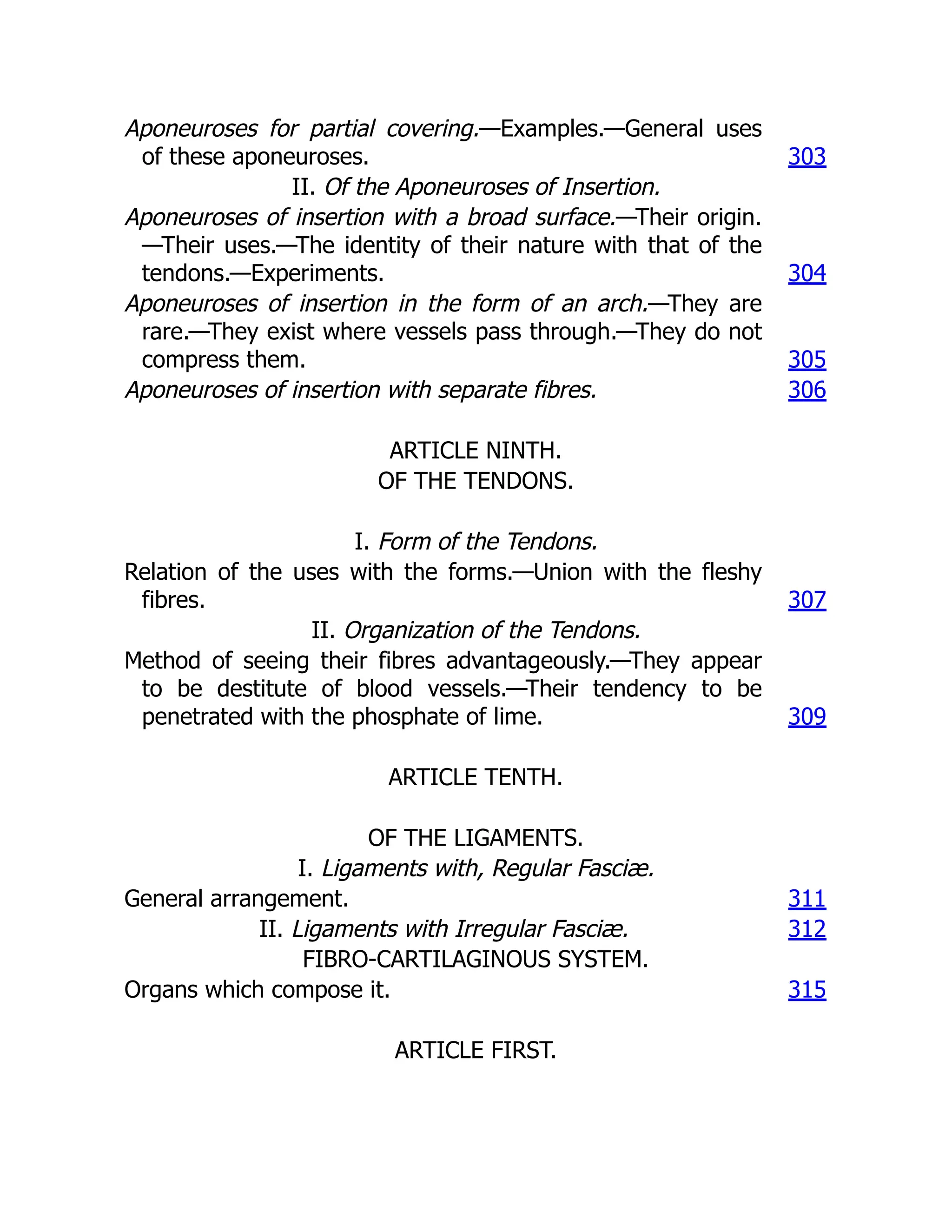 Aponeuroses for partial covering.—Examples.—General uses
of these aponeuroses. 303
II. Of the Aponeuroses of Insertion.
Aponeuroses of insertion with a broad surface.—Their origin.
—Their uses.—The identity of their nature with that of the
tendons.—Experiments. 304
Aponeuroses of insertion in the form of an arch.—They are
rare.—They exist where vessels pass through.—They do not
compress them. 305
Aponeuroses of insertion with separate fibres. 306
ARTICLE NINTH.
OF THE TENDONS.
I. Form of the Tendons.
Relation of the uses with the forms.—Union with the fleshy
fibres. 307
II. Organization of the Tendons.
Method of seeing their fibres advantageously.—They appear
to be destitute of blood vessels.—Their tendency to be
penetrated with the phosphate of lime. 309
ARTICLE TENTH.
OF THE LIGAMENTS.
I. Ligaments with, Regular Fasciæ.
General arrangement. 311
II. Ligaments with Irregular Fasciæ. 312
FIBRO-CARTILAGINOUS SYSTEM.
Organs which compose it. 315
ARTICLE FIRST.
 