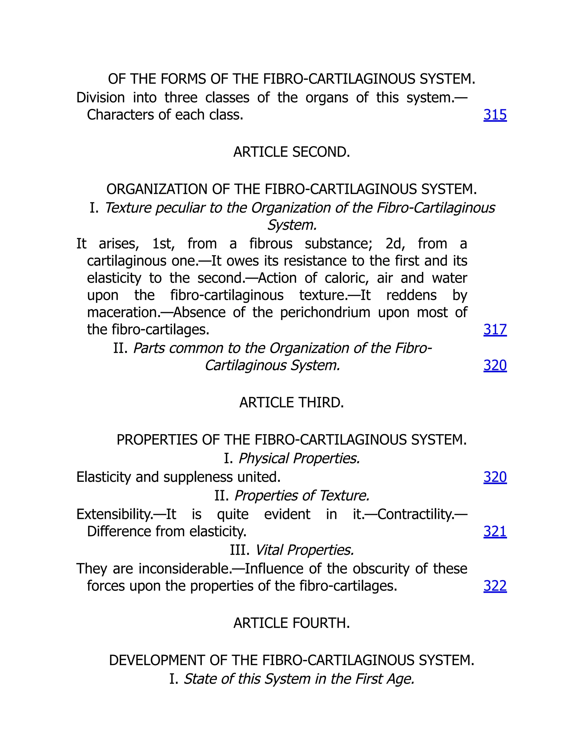 OF THE FORMS OF THE FIBRO-CARTILAGINOUS SYSTEM.
Division into three classes of the organs of this system.—
Characters of each class. 315
ARTICLE SECOND.
ORGANIZATION OF THE FIBRO-CARTILAGINOUS SYSTEM.
I. Texture peculiar to the Organization of the Fibro-Cartilaginous
System.
It arises, 1st, from a fibrous substance; 2d, from a
cartilaginous one.—It owes its resistance to the first and its
elasticity to the second.—Action of caloric, air and water
upon the fibro-cartilaginous texture.—It reddens by
maceration.—Absence of the perichondrium upon most of
the fibro-cartilages. 317
II. Parts common to the Organization of the Fibro-
Cartilaginous System. 320
ARTICLE THIRD.
PROPERTIES OF THE FIBRO-CARTILAGINOUS SYSTEM.
I. Physical Properties.
Elasticity and suppleness united. 320
II. Properties of Texture.
Extensibility.—It is quite evident in it.—Contractility.—
Difference from elasticity. 321
III. Vital Properties.
They are inconsiderable.—Influence of the obscurity of these
forces upon the properties of the fibro-cartilages. 322
ARTICLE FOURTH.
DEVELOPMENT OF THE FIBRO-CARTILAGINOUS SYSTEM.
I. State of this System in the First Age.
 