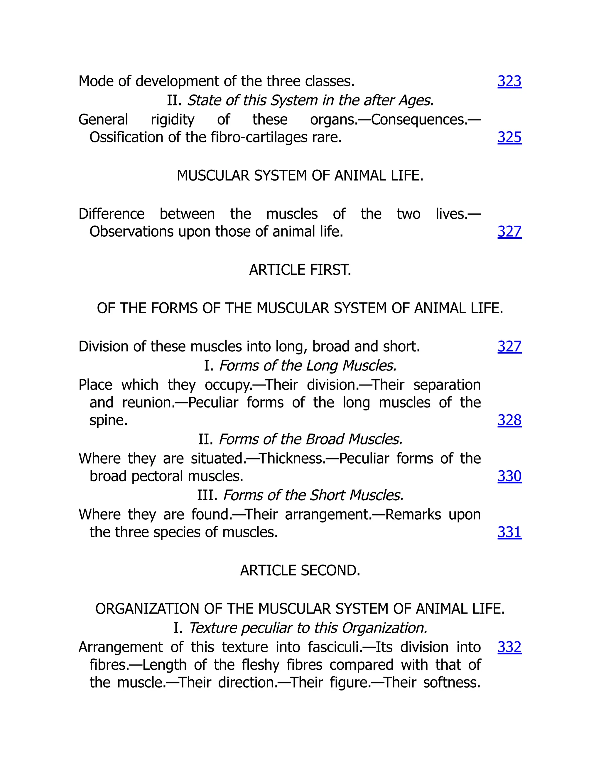 Mode of development of the three classes. 323
II. State of this System in the after Ages.
General rigidity of these organs.—Consequences.—
Ossification of the fibro-cartilages rare. 325
MUSCULAR SYSTEM OF ANIMAL LIFE.
Difference between the muscles of the two lives.—
Observations upon those of animal life. 327
ARTICLE FIRST.
OF THE FORMS OF THE MUSCULAR SYSTEM OF ANIMAL LIFE.
Division of these muscles into long, broad and short. 327
I. Forms of the Long Muscles.
Place which they occupy.—Their division.—Their separation
and reunion.—Peculiar forms of the long muscles of the
spine. 328
II. Forms of the Broad Muscles.
Where they are situated.—Thickness.—Peculiar forms of the
broad pectoral muscles. 330
III. Forms of the Short Muscles.
Where they are found.—Their arrangement.—Remarks upon
the three species of muscles. 331
ARTICLE SECOND.
ORGANIZATION OF THE MUSCULAR SYSTEM OF ANIMAL LIFE.
I. Texture peculiar to this Organization.
Arrangement of this texture into fasciculi.—Its division into
fibres.—Length of the fleshy fibres compared with that of
the muscle.—Their direction.—Their figure.—Their softness.
332
 