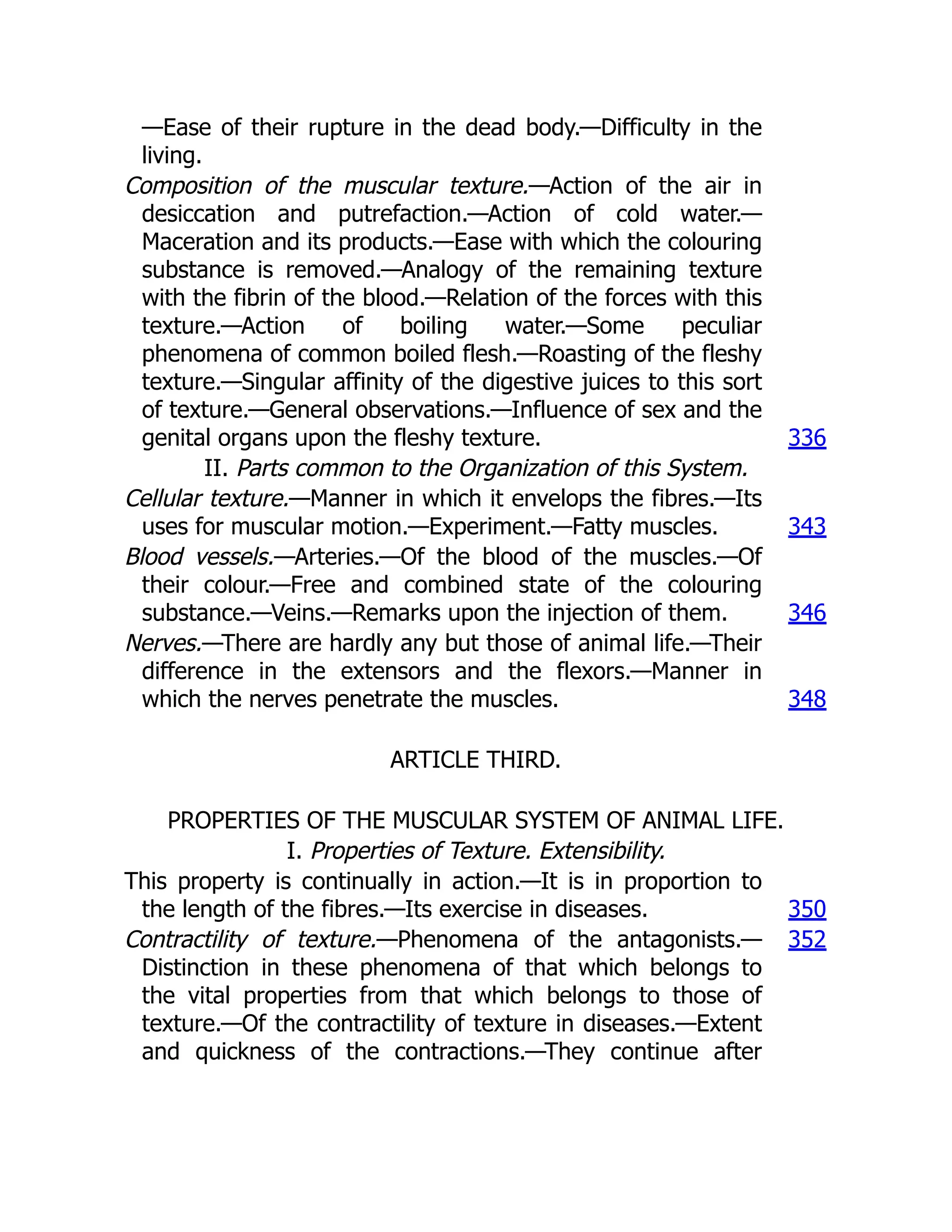 —Ease of their rupture in the dead body.—Difficulty in the
living.
Composition of the muscular texture.—Action of the air in
desiccation and putrefaction.—Action of cold water.—
Maceration and its products.—Ease with which the colouring
substance is removed.—Analogy of the remaining texture
with the fibrin of the blood.—Relation of the forces with this
texture.—Action of boiling water.—Some peculiar
phenomena of common boiled flesh.—Roasting of the fleshy
texture.—Singular affinity of the digestive juices to this sort
of texture.—General observations.—Influence of sex and the
genital organs upon the fleshy texture. 336
II. Parts common to the Organization of this System.
Cellular texture.—Manner in which it envelops the fibres.—Its
uses for muscular motion.—Experiment.—Fatty muscles. 343
Blood vessels.—Arteries.—Of the blood of the muscles.—Of
their colour.—Free and combined state of the colouring
substance.—Veins.—Remarks upon the injection of them. 346
Nerves.—There are hardly any but those of animal life.—Their
difference in the extensors and the flexors.—Manner in
which the nerves penetrate the muscles. 348
ARTICLE THIRD.
PROPERTIES OF THE MUSCULAR SYSTEM OF ANIMAL LIFE.
I. Properties of Texture. Extensibility.
This property is continually in action.—It is in proportion to
the length of the fibres.—Its exercise in diseases. 350
Contractility of texture.—Phenomena of the antagonists.—
Distinction in these phenomena of that which belongs to
the vital properties from that which belongs to those of
texture.—Of the contractility of texture in diseases.—Extent
and quickness of the contractions.—They continue after
352
 