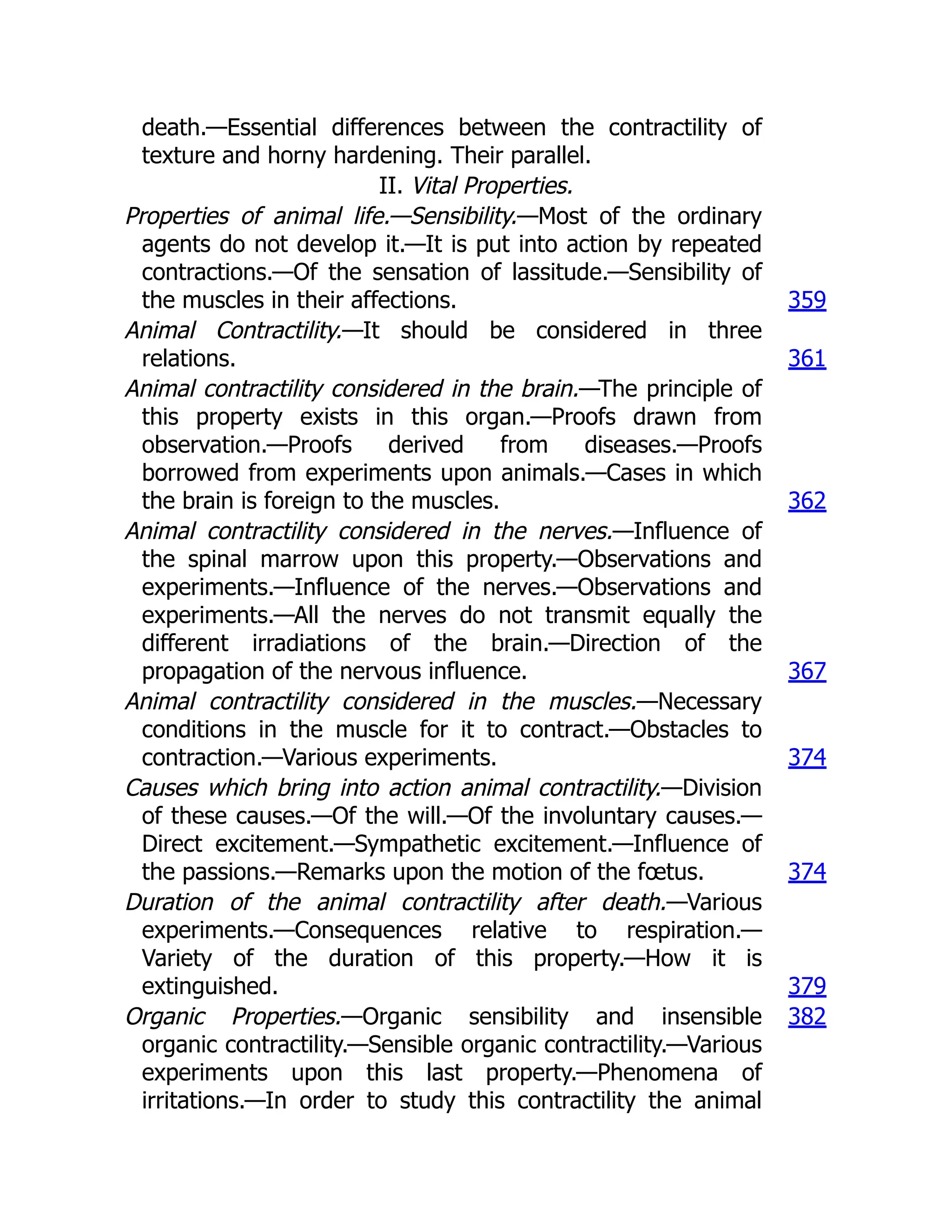 death.—Essential differences between the contractility of
texture and horny hardening. Their parallel.
II. Vital Properties.
Properties of animal life.—Sensibility.—Most of the ordinary
agents do not develop it.—It is put into action by repeated
contractions.—Of the sensation of lassitude.—Sensibility of
the muscles in their affections. 359
Animal Contractility.—It should be considered in three
relations. 361
Animal contractility considered in the brain.—The principle of
this property exists in this organ.—Proofs drawn from
observation.—Proofs derived from diseases.—Proofs
borrowed from experiments upon animals.—Cases in which
the brain is foreign to the muscles. 362
Animal contractility considered in the nerves.—Influence of
the spinal marrow upon this property.—Observations and
experiments.—Influence of the nerves.—Observations and
experiments.—All the nerves do not transmit equally the
different irradiations of the brain.—Direction of the
propagation of the nervous influence. 367
Animal contractility considered in the muscles.—Necessary
conditions in the muscle for it to contract.—Obstacles to
contraction.—Various experiments. 374
Causes which bring into action animal contractility.—Division
of these causes.—Of the will.—Of the involuntary causes.—
Direct excitement.—Sympathetic excitement.—Influence of
the passions.—Remarks upon the motion of the fœtus. 374
Duration of the animal contractility after death.—Various
experiments.—Consequences relative to respiration.—
Variety of the duration of this property.—How it is
extinguished. 379
Organic Properties.—Organic sensibility and insensible
organic contractility.—Sensible organic contractility.—Various
experiments upon this last property.—Phenomena of
irritations.—In order to study this contractility the animal
382
 