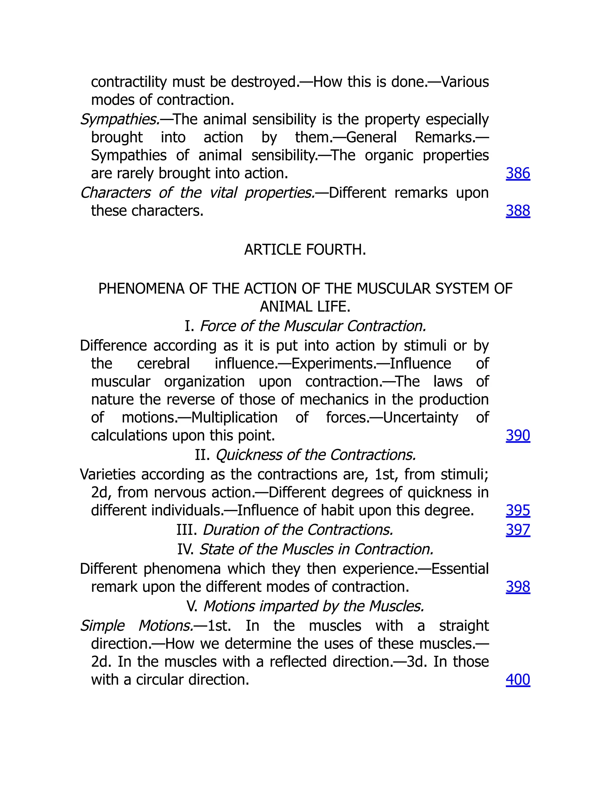 contractility must be destroyed.—How this is done.—Various
modes of contraction.
Sympathies.—The animal sensibility is the property especially
brought into action by them.—General Remarks.—
Sympathies of animal sensibility.—The organic properties
are rarely brought into action. 386
Characters of the vital properties.—Different remarks upon
these characters. 388
ARTICLE FOURTH.
PHENOMENA OF THE ACTION OF THE MUSCULAR SYSTEM OF
ANIMAL LIFE.
I. Force of the Muscular Contraction.
Difference according as it is put into action by stimuli or by
the cerebral influence.—Experiments.—Influence of
muscular organization upon contraction.—The laws of
nature the reverse of those of mechanics in the production
of motions.—Multiplication of forces.—Uncertainty of
calculations upon this point. 390
II. Quickness of the Contractions.
Varieties according as the contractions are, 1st, from stimuli;
2d, from nervous action.—Different degrees of quickness in
different individuals.—Influence of habit upon this degree. 395
III. Duration of the Contractions. 397
IV. State of the Muscles in Contraction.
Different phenomena which they then experience.—Essential
remark upon the different modes of contraction. 398
V. Motions imparted by the Muscles.
Simple Motions.—1st. In the muscles with a straight
direction.—How we determine the uses of these muscles.—
2d. In the muscles with a reflected direction.—3d. In those
with a circular direction. 400
 