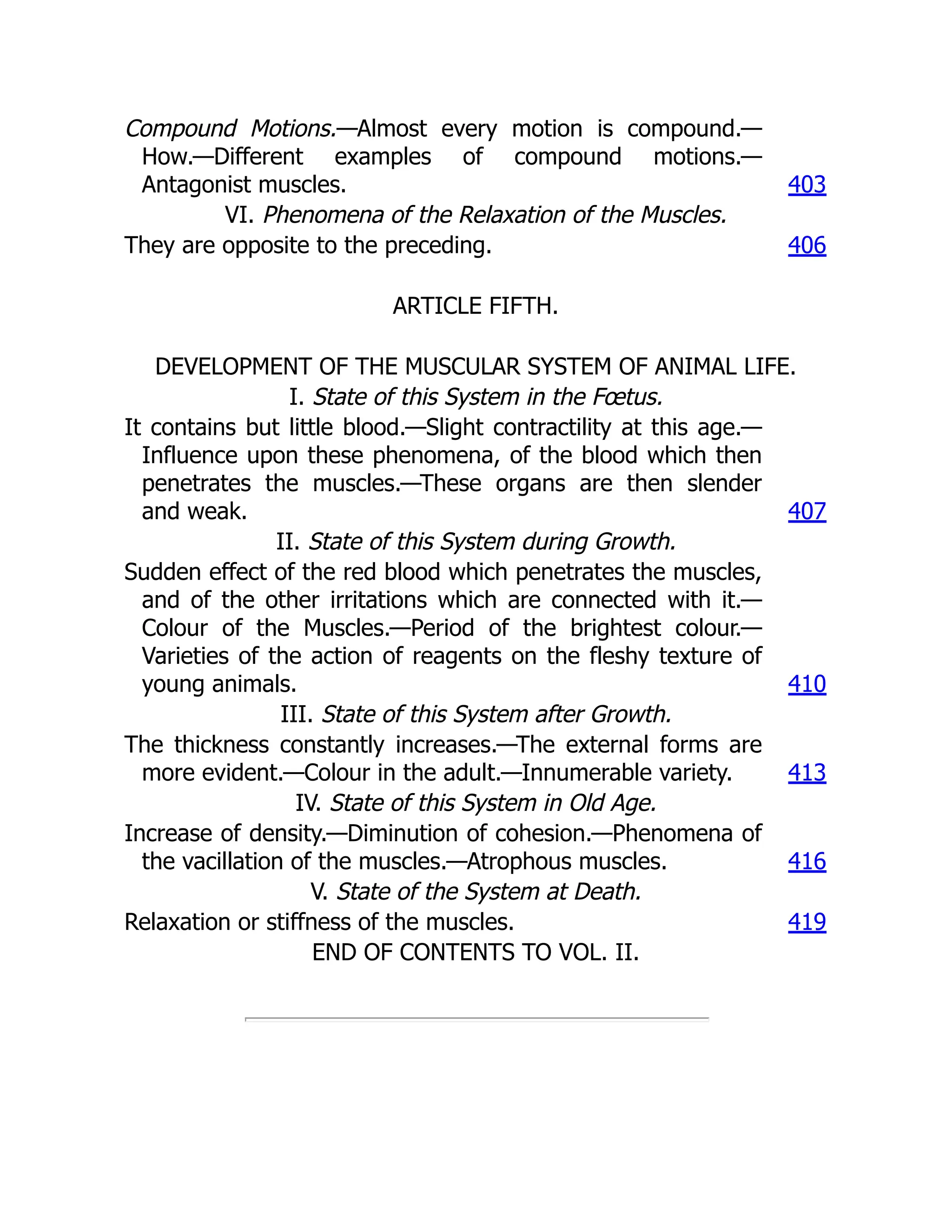 Compound Motions.—Almost every motion is compound.—
How.—Different examples of compound motions.—
Antagonist muscles. 403
VI. Phenomena of the Relaxation of the Muscles.
They are opposite to the preceding. 406
ARTICLE FIFTH.
DEVELOPMENT OF THE MUSCULAR SYSTEM OF ANIMAL LIFE.
I. State of this System in the Fœtus.
It contains but little blood.—Slight contractility at this age.—
Influence upon these phenomena, of the blood which then
penetrates the muscles.—These organs are then slender
and weak. 407
II. State of this System during Growth.
Sudden effect of the red blood which penetrates the muscles,
and of the other irritations which are connected with it.—
Colour of the Muscles.—Period of the brightest colour.—
Varieties of the action of reagents on the fleshy texture of
young animals. 410
III. State of this System after Growth.
The thickness constantly increases.—The external forms are
more evident.—Colour in the adult.—Innumerable variety. 413
IV. State of this System in Old Age.
Increase of density.—Diminution of cohesion.—Phenomena of
the vacillation of the muscles.—Atrophous muscles. 416
V. State of the System at Death.
Relaxation or stiffness of the muscles. 419
END OF CONTENTS TO VOL. II.
 