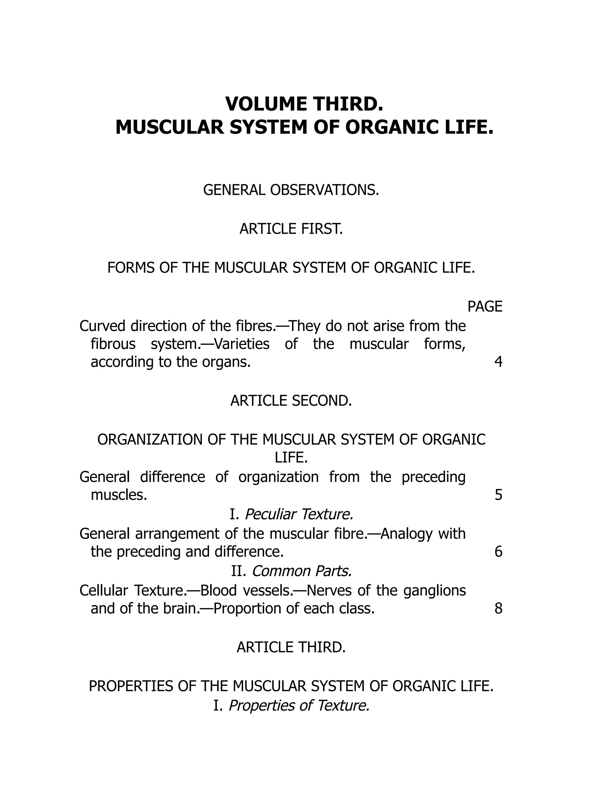 VOLUME THIRD.
MUSCULAR SYSTEM OF ORGANIC LIFE.
GENERAL OBSERVATIONS.
ARTICLE FIRST.
FORMS OF THE MUSCULAR SYSTEM OF ORGANIC LIFE.
PAGE
Curved direction of the fibres.—They do not arise from the
fibrous system.—Varieties of the muscular forms,
according to the organs. 4
ARTICLE SECOND.
ORGANIZATION OF THE MUSCULAR SYSTEM OF ORGANIC
LIFE.
General difference of organization from the preceding
muscles. 5
I. Peculiar Texture.
General arrangement of the muscular fibre.—Analogy with
the preceding and difference. 6
II. Common Parts.
Cellular Texture.—Blood vessels.—Nerves of the ganglions
and of the brain.—Proportion of each class. 8
ARTICLE THIRD.
PROPERTIES OF THE MUSCULAR SYSTEM OF ORGANIC LIFE.
I. Properties of Texture.
 