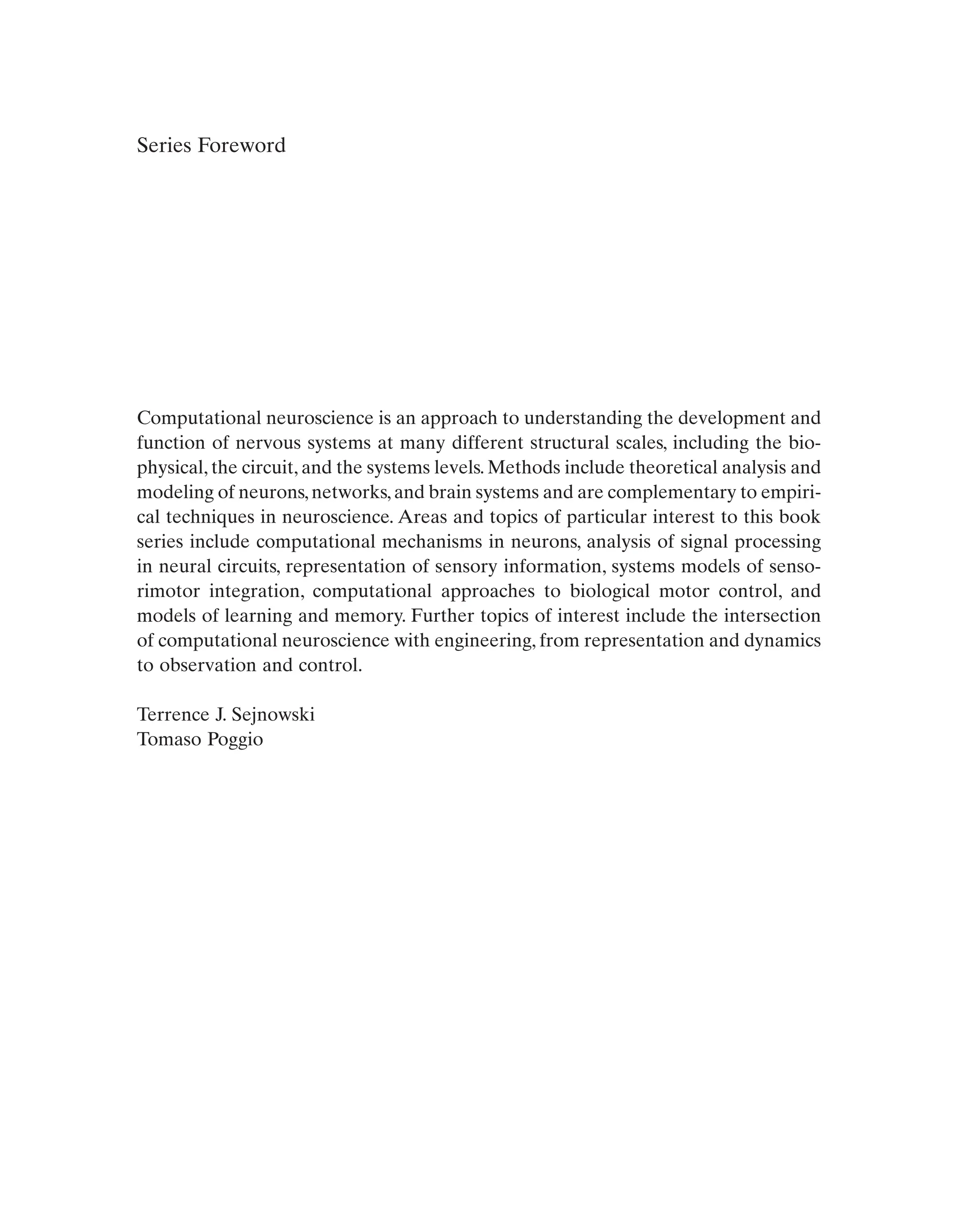 Series Foreword
Computational neuroscience is an approach to understanding the development and
function of nervous systems at many different structural scales, including the bio-
physical, the circuit, and the systems levels. Methods include theoretical analysis and
modeling of neurons,networks,and brain systems and are complementary to empiri-
cal techniques in neuroscience. Areas and topics of particular interest to this book
series include computational mechanisms in neurons, analysis of signal processing
in neural circuits, representation of sensory information, systems models of senso-
rimotor integration, computational approaches to biological motor control, and
models of learning and memory. Further topics of interest include the intersection
of computational neuroscience with engineering, from representation and dynamics
to observation and control.
Terrence J. Sejnowski
Tomaso Poggio
 