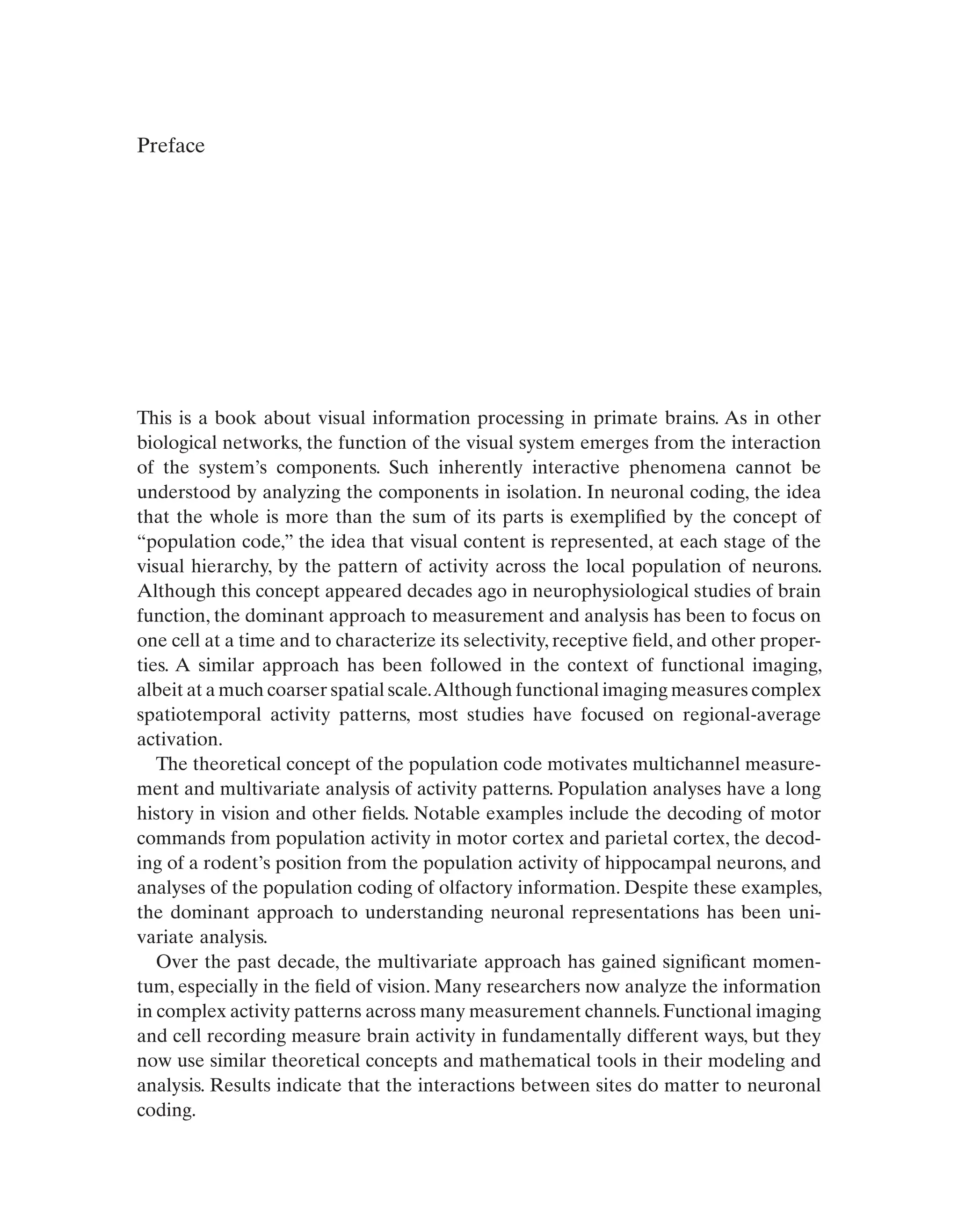 Preface
This is a book about visual information processing in primate brains. As in other
biological networks, the function of the visual system emerges from the interaction
of the system’s components. Such inherently interactive phenomena cannot be
understood by analyzing the components in isolation. In neuronal coding, the idea
that the whole is more than the sum of its parts is exemplified by the concept of
“population code,” the idea that visual content is represented, at each stage of the
visual hierarchy, by the pattern of activity across the local population of neurons.
Although this concept appeared decades ago in neurophysiological studies of brain
function, the dominant approach to measurement and analysis has been to focus on
one cell at a time and to characterize its selectivity, receptive field, and other proper-
ties. A similar approach has been followed in the context of functional imaging,
albeit at a much coarser spatial scale.Although functional imaging measures complex
spatiotemporal activity patterns, most studies have focused on regional-average
activation.
The theoretical concept of the population code motivates multichannel measure-
ment and multivariate analysis of activity patterns. Population analyses have a long
history in vision and other fields. Notable examples include the decoding of motor
commands from population activity in motor cortex and parietal cortex, the decod-
ing of a rodent’s position from the population activity of hippocampal neurons, and
analyses of the population coding of olfactory information. Despite these examples,
the dominant approach to understanding neuronal representations has been uni-
variate analysis.
Over the past decade, the multivariate approach has gained significant momen-
tum, especially in the field of vision. Many researchers now analyze the information
in complex activity patterns across many measurement channels.Functional imaging
and cell recording measure brain activity in fundamentally different ways, but they
now use similar theoretical concepts and mathematical tools in their modeling and
analysis. Results indicate that the interactions between sites do matter to neuronal
coding.
 