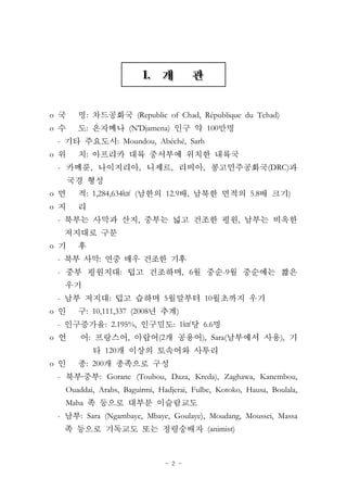 - 2 -
o : (Republic of Chad, République du Tchad)
o : (N'Djamena) 100
- : Moundou, Abéché, Sarh
o :
- , , , , (DRC)
o : 1,284,634㎢ ( 12.9 , 5.8 )
o
- , ,
o
- :
- : , 6 -9
- : 5 10
o : 10,111,337 (2008 )
- : 2.195%, : 1㎢ 6.6
o : , (2 ), Sara( ),
120
o : 200
- ․ : Gorane (Toubou, Daza, Kreda), Zaghawa, Kanembou,
Ouaddai, Arabs, Baguirmi, Hadjerai, Fulbe, Kotoko, Hausa, Boulala,
Maba
- : Sara (Ngambaye, Mbaye, Goulaye), Moudang, Moussei, Massa
(animist)
 