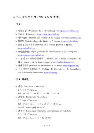 - 104 -
2. ,
(정부)
o (Présidence de la République): www.presidencetchad.org
o (Primature): www.primature-tchad.org
o (Ministère des Finances et du Budget): www.minefi-tchad.org
o (Ministère chargé des Droits de l'Homme): www.mdhpltchad.org
o (Ministère de la Culture, Jeunesse et Sports:
www.mcjstchad.org
o ․ (Ministère des Infrastructures et des Transports):
www.infrastructures-tchad.org
o ․ ․ (Ministère des Affaires Etrangères, de
l'Intégration et de la Cooperation): www.tchad-diplomatie.org
o (Ministère de l'Economie et du Plan): www.ecoplantd.org
o (Collège de Contrôle et de Surveillance
des Ressources Pétrolières): www.ccsrp.org
(외국 대사관)
o : Etats-Unis d'Amérique
B.P. 413 N'Djamena
Tel : (+235) 51 90 52, 51 92 33, 51 92 18
o : Nonciature Apostolique
B.P. 490 N'Djamena
Tel : (+235) 52 31 15 / 2 38 27 / 52 50 22
E-mail : nonceapo@intnet. td
o : République Algérienne démocratique et populaire
B.P. 178 N'Djamena
Tel : (+235) 52 38 15 / 52 35 92
 
