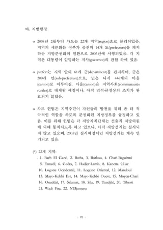 - 26 -
.
o 2008 2 22 (region) .
14 (prefecture)
2003 .
(governor) .
o prefect 61 (department) ,
200 (sub-prefecture) , 446
(canton) . (canton) (communautés
rurales) , ․
.
o
.
,
, 2005
.
(*) 22 :
- 1. Barh El Gazel, 2. Batha, 3. Borkou, 4. Chari-Baguirmi
5. Ennedi, 6. Guéra, 7. Hadjer-Lamis, 8. Kanem. 9.Lac
10. Logone Occidental, 11. Logone Oriental, 12. Mandoul
13. Mayo-Kebbi Est, 14. Mayo-Kebbi Ouest, 15. Moyen-Chari
16. Ouaddaï, 17. Salamat, 18. Sila, 19. Tandjilé, 20. Tibesti
21. Wadi Fira, 22. N'Djamena
 