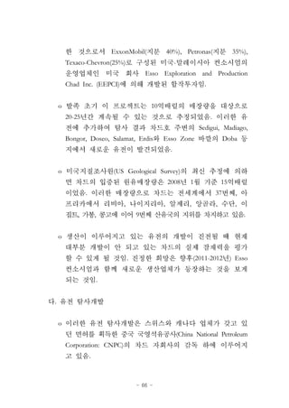 - 66 -
ExxonMobil( 40%), Petronas( 35%),
Texaco-Chevron(25%) -
Esso Exploration and Production
Chad Inc. (EEPCI) .
o 10
20-25 .
Sedigui, Madiago,
Bongor, Doseo, Salamat, Erdis Esso Zone Doba
.
o (US Geological Survey)
2008 1 15
. 37 ,
, , , , ,
, , 9 .
o
. (2011-2012 ) Esso
.
.
o
(China National Petroleum
Corporation: CNPC)
.
 
