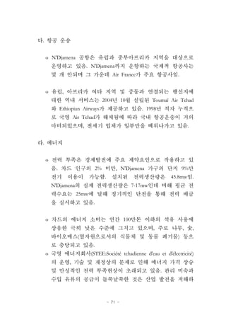 - 71 -
.
o N'Djamena
. N'Djamena
Air France .
o ,
2004 10 Toumaï Air Tchad
Ethiopian Airways . 1998
Air Tchad
, .
.
o
. 2% , N'Djamena 9%
. 45.8mw .
N'Djamena 7-17mw
25mw
.
o 100
, , ,
( )
.
o (STEE:Société tchadienne d'eau et d'électricité)
,
.
 