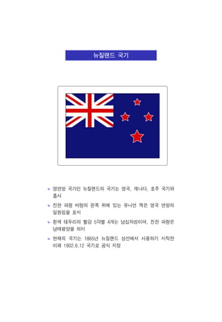 뉴질랜드 국기
영연방 국가인 뉴질랜드의 국기는 영국, 캐나다, 호주 국기와
흡사
진한 파랑 바탕의 왼쪽 위에 있는 유니언 잭은 영국 연방의
일원임을 표시
흰색 테두리의 빨강 5각별 4개는 남십자성이며, 진한 파랑은
남태평양을 의미
현재의 국기는 1865년 뉴질랜드 상선에서 사용하기 시작한
이래 1902.6.12 국기로 공식 지정
 