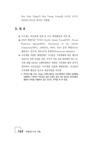 162 태평양도서국 개황
Hon Toke Talagi가 Hon Young Vivian을 14:5로 누르고
2008년-2011년 총리로 선출됨.
3. 외 교
❏ 니우에는 외교관계 설립 등 모든 대외활동을 직접 함.
❏ UN의 회원국은 아니나 Pacific Island Forum(PIF), Forum
Fisheries Agency(FFA), Secretariat of the Pacific
Community(SPC), UNESCO, WHO, FAO 등의 회원국으로
활동하고 있으며, ESCAP의 준회원국(Associate Member)
❏ 니우에를 비롯한 태평양제도 국가들은 기후변화에 따른 해수면
상승으로 인한 농작물 오염, 주거지 이동 등을 대비해야 하는 바,
이에 대해 2009년 코펜하겐에서 개최된 기후변화 협약 당사국
회의에서 선진국들은 니우에를 비롯한 태평양제도 국가들의
기후변화 활동을 돕도록 재정지원을 약속함
※ 2010년 8월 Toke Talagi 니우에 총리는 바누아투에서 개최된 남태평양
포럼에서 니우에가 약속과는 달리 도움도 받은 적이 없으며 선진국들이
충분히 약속을 이행하지 않고 있다는 지적을 한 바 있음.
 