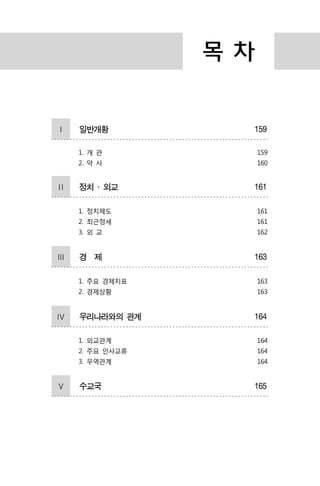 목 차
Ⅰ 일반개황 159
1. 개 관
2. 약 사
159
160
Ⅱ 정치 ․ 외교 161
1. 정치제도
2. 최근정세
3. 외 교
161
161
162
Ⅲ 경 제 163
1. 주요 경제지표
2. 경제상황
163
163
Ⅳ 우리나라와의 관계 164
1. 외교관계
2. 주요 인사교류
3. 무역관계
164
164
164
Ⅴ 수교국 165
 