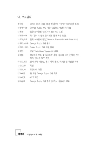 338 태평양도서국 개황
나. 주요일지
ㅇ1773 James Cook 선장, 통가 방문(The Friendly lslands로 호칭)
ㅇ1845~93 George Tupou 1세, 내란 진압하고 현군주제 수립
ㅇ1875 입헌 군주헌법 선포(의회 정부제도 도입)
ㅇ1876~79 독 ․ 영 ․ 미 등과 협약체결, 통가 독립 인정
ㅇ1900.5.18 영국 보호령에 편입(Treaty of Friendship and Protection)
ㅇ1893~1918 George Tupou 2세 통치
ㅇ1918~1965 Salote Tupou 3세 여왕 통치
ㅇ1965 국왕 Taufa'ahau Tupou 4세 즉위
ㅇ1968 영국과의 우호 및 보호조약 수정, 내치에 대한 전적인 권한
회복, 외교권 일부 회복
ㅇ1970.4.30 상기 조약 개정안, 통가 의회 통과, 외교권 및 국방권 회복
ㅇ1970.6.4 독립
ㅇ1999.10 유엔(UN) 가입
ㅇ2006.9 현 국왕 George Tupou 5세 즉위
ㅇ2007.7 WTO 가입
ㅇ2006.9 George Tupou 5세 즉위 (대관식 : 2008년 7월)
 