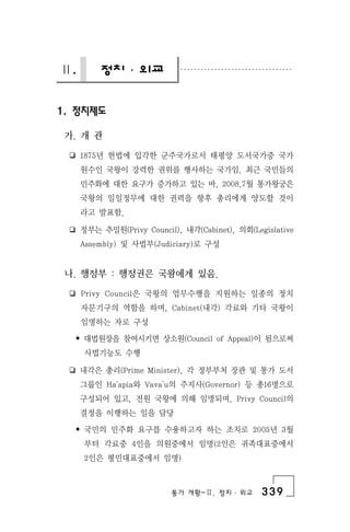 통가 개황-Ⅱ. 정치 ․ 외교 339
Ⅱ. 정치 ․ 외교
1. 정치제도
가. 개 관
❏ 1875년 헌법에 입각한 군주국가로서 태평양 도서국가중 국가
원수인 국왕이 강력한 권위를 행사하는 국가임. 최근 국민들의
민주화에 대한 요구가 증가하고 있는 바, 2008.7월 통가왕궁은
국왕의 일일정무에 대한 권력을 향후 총리에게 양도할 것이
라고 발표함.
❏ 정부는 추밀원(Privy Council), 내각(Cabinet), 의회(Legislative
Assembly) 및 사법부(Judiciary)로 구성
나. 행정부 : 행정권은 국왕에게 있음.
❏ Privy Council은 국왕의 업무수행을 지원하는 일종의 정치
자문기구의 역할을 하며, Cabinet(내각) 각료와 기타 국왕이
임명하는 자로 구성
• 대법원장을 참여시키면 상소원(Council of Appeal)이 됨으로써
사법기능도 수행
❏ 내각은 총리(Prime Minister), 각 정부부처 장관 및 통가 도서
그룹인 Ha'apia와 Vava'u의 주지사(Governor) 등 총16명으로
구성되어 있고, 전원 국왕에 의해 임명되며, Privy Council의
결정을 이행하는 일을 담당
• 국민의 민주화 요구를 수용하고자 하는 조치로 2005년 3월
부터 각료중 4인을 의원중에서 임명(2인은 귀족대표중에서
2인은 평민대표중에서 임명)
 