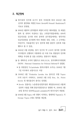 통가 개황-Ⅱ. 정치 ․ 외교 341
2. 최근정세
❏ 통가내의 민주화 요구가 점차 거세짐에 따라 2005년 3월
선거후 평민대표 의원인 Feleti Sevele와 Peiauafi Haukinima가
각료로 임명됨.
❏ 2005년 5월부터 공무원들의 파업이 6주간 계속되었음. 동 파업은
왕족 및 귀족이 독점하고 있는 고위공무원들에게는 80%의
임금인상을 실시한 반면 중하위 공무원들에게는 명목적인
임금인상만을 실시함에 따라 촉발된 것임. 또한, 그 근저에는
비민주적, 비효율적인 당시 정부에 대한 불만이 강하게 작용
했다고 볼 수 있음.
❏ 2005년 9월 6일에는 통가 인구의 약 1/10이 참가한 민주화
가두행진이 진행되어 국왕에게 1년 이내 주요 헌법상의 민주화
개혁을 추진해 줄 것을 요청하는 청원서가 제출됨.
❏ 동 개혁추진 조치의 일환으로 2005.10.24. 정치개혁국가위원회
(NCPR : National Committee for Political Reform)가 설립됨.
• 동 위원장인 Tu'ipelehake 왕자(국왕의 조카)는 2006년 7월
7일 미국에서 교통사고로 사망
❏ 2006년 2월‘Ulukalala Lavaka Ata 총리(전 국왕 Tupou
IV의 3남)가 사퇴하고, 2006년 3월 31일 Hon. Dr. Feleti
Sevele 첫 평민출신이 총리로 임명됨.
• Sevele 전총리는 노동․통상․산업부장관 재임중(2005년 8월)에
단호박 수출을 위해 통상사절단장으로 방한한 바, 2006년 2월
26일 통가산 단호박(squash pumpkin)의 한국수입이 허용됨.
❏ 2006년 9월 Tupou 4세 국왕이 서거하고, 왕세자인 Tupouto'a 가
George Tupou 5세로 왕위를 계승함.
 